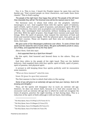Yes, it is. This is true. I heard the Prophet (peace be upon him and his
     family) say: “God created people on three characters, and made them three
     classes.” This is God’s saying:
      The people of the right hand. How happy they will be! The people of the left hand.
     How miserable they will be! The foremost ones will be the nearest ones to God.1
        The foremost ones to whom God refers are the prophets –whether
     messengers or not-. God supplied them with five spirits: spirit of holiness,
     spirit of faith, spirit of power, spirit of passion, and physical spirit. With the
     spirit of holiness, they were sent as prophets and messengers. With the spirit
     of faith, they worshipped God exclusively without betaking any associate
     with Him. With the spirit of power, they fought their enemies and made their
     livings. With the spirit of passion, they enjoyed the sweetness of food and
     drink and married women legally. With the physical spirit, they grew up and
     took their courses. Those are forgiven and their sins are overlooked. For
     them, God says:
       We gave some of Our Messengers preference over others. To some of them God
     spoke and He raised the rank of some others. We gave authoritative proofs to Jesus,
     son of Mary, and supported him by the Holy Spirit.2
          About them, God also says:
          … And supported them by a Spirit from Himself.3
       By this spirit, God honored and favored them to the others. They are
     forgiven.
       God then refers to the people of the right hand. They are the faithful
     believers. God supplied them with four spirits: spirit of faith, spirit of power,
     spirit of passion, and physical spirit.
       A servant is still keeping these four spirits perfectly until he encounters
     some manners.
          “What are these manners?” asked the man.
          Imam Ali (peace be upon him) answered:
          The first manner is that to which God refers in His saying:
       Some of you will grow to an extremely old age and lose your memory. God is All-
     knowing and Almighty.4
       Thus, all the spirits will disappear due to such an extreme old age.
     However, he does not desert faith, because it is God who caused him to
     encounter such an extreme old age due to which he could not recognize the
     times of prayers, practice the night worship, or fast during days. This is a
     reduction of the spirit of faith although it will not harm, God willing.

     1
         The Holy Quran, Sura of Al-Waqi’a (55) Verses (8-11)
     2
         The Holy Quran, Sura of Al-Baqara (2) Verse (253)
     3
         The Holy Quran, Sura of Al-Mujadila (58) Verse (21)
     4
         The Holy Quran, Sura of An-Nahl (16) Verse (70)


Presented by www.ziaraat.com
 