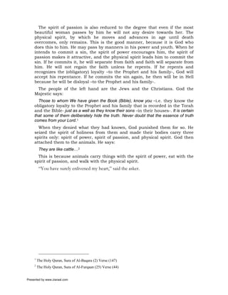 The spirit of passion is also reduced to the degree that even if the most
     beautiful woman passes by him he will not any desire towards her. The
     physical spirit, by which he moves and advances in age until death
     overcomes, only remains. This is the good manner, because it is God who
     does this to him. He may pass by manners in his power and youth. When he
     intends to commit a sin, the spirit of power encourages him, the spirit of
     passion makes it attractive, and the physical spirit leads him to commit the
     sin. If he commits it, he will separate from faith and faith will separate from
     him. He will not regain the faith unless he repents. If he repents and
     recognizes the (obligatory) loyalty –to the Prophet and his family-, God will
     accept his repentance. If he commits the sin again, he then will be in Hell
     because he will be disloyal –to the Prophet and his family-.
      The people of the left hand are the Jews and the Christians. God the
     Majestic says:
       Those to whom We have given the Book (Bible), know you –i.e. they know the
     obligatory loyalty to the Prophet and his family that is recorded in the Torah
     and the Bible- just as a well as they know their sons –in their houses-. It is certain
     that some of them deliberately hide the truth. Never doubt that the essence of truth
     comes from your Lord.1
       When they denied what they had known, God punished them for so. He
     seized the spirit of holiness from them and made their bodies carry three
     spirits only: spirit of power, spirit of passion, and physical spirit. God then
     attached them to the animals. He says:
          They are like cattle…2
       This is because animals carry things with the spirit of power, eat with the
     spirit of passion, and walk with the physical spirit.
          “You have surely enlivened my heart,” said the asker.




     1
         The Holy Quran, Sura of Al-Baqara (2) Verse (147)
     2
         The Holy Quran, Sura of Al-Furqaan (25) Verse (44)


Presented by www.ziaraat.com
 
