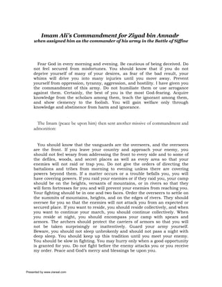 Imam Ali’s Commandment for Ziyad bin Annadr
     when assigned him as the commander of his army in the Battle of Siffine




       Fear God in every morning and evening. Be cautious of being deceived. Do
     not feel secured from misfortunes. You should know that if you do not
     deprive yourself of many of your desires, as fear of the bad result, your
     whims will drive you into many injuries until you move away. Prevent
     yourself from oppression, tyranny, aggression, and hostility. I have given you
     the commandment of this army. Do not humiliate them or use arrogance
     against them. Certainly, the best of you is the most God-fearing. Acquire
     knowledge from the scholars among them, teach the ignorant among them,
     and show clemency to the foolish. You will gain welfare only through
     knowledge and abstinence from harm and ignorance.


       The Imam (peace be upon him) then sent another missive of commandment and
     admonition:


       You should know that the vanguards are the overseers, and the overseers
     are the front. If you leave your country and approach your enemy, you
     should not feel weary from addressing the front to every side and to some of
     the defiles, woods, and secret places as well as every area so that your
     enemies will not raid or trap you. Do not give the orders of directing the
     battalions and tribes from morning to evening unless there are covering
     powers beyond them. If a matter occurs or a trouble befalls you, you will
     have covering powers. If you raid your enemies or if they raid you, your camp
     should be on the heights, versants of mountains, or in rivers so that they
     will form fortresses for you and will prevent your enemies from reaching you.
     Your fighting should be in one and two faces. Order the overseers to settle on
     the summits of mountains, heights, and on the edges of rivers. They should
     oversee for you so that the enemies will not attack you from an expected or
     secured place. If you want to reside, you should reside collectively, and when
     you want to continue your march, you should continue collectively. When
     you reside at night, you should encompass your camp with spears and
     armors. The archers should protect the carriers of armors so that you will
     not be taken surprisingly or inattentively. Guard your army yourself.
     Beware, you should not sleep unbrokenly and should not pass a night with
     deep sleep. You should keep up this tradition until you meet your enemy.
     You should be slow in fighting. You may hurry only when a good opportunity
     is granted for you. Do not fight before the enemy attacks you or you receive
     my order. Peace and God’s mercy and blessings be upon you.




Presented by www.ziaraat.com
 