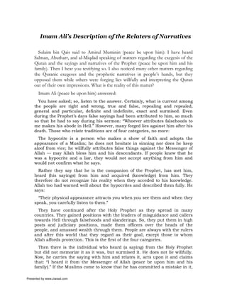 Imam Ali’s Description of the Relaters of Narratives

       Sulaim bin Qais said to Amirul Muminin (peace be upon him): I have heard
     Salman, Abutharr, and al-Miqdad speaking of matters regarding the exegesis of the
     Quran and the sayings and narratives of the Prophet (peace be upon him and his
     family). Then I hear you testifying so. I also noticed many other matters regarding
     the Quranic exegeses and the prophetic narratives in people’s hands, but they
     opposed them while others were forging lies willfully and interpreting the Quran
     out of their own impressions. What is the reality of this matter?
       Imam Ali (peace be upon him) answered:
       You have asked; so, listen to the answer. Certainly, what is current among
     the people are right and wrong, true and false, repealing and repealed,
     general and particular, definite and indefinite, exact and surmised. Even
     during the Prophet’s days false sayings had been attributed to him, so much
     so that he had to say during his sermon: “Whoever attributes falsehoods to
     me makes his abode in Hell.” However, many forged lies against him after his
     death. Those who relate traditions are of four categories, no more:
       The hypocrite is a person who makes a show of faith and adopts the
     appearance of a Muslim; he does not hesitate in sinning nor does he keep
     aloof from vice; he willfully attributes false things against the Messenger of
     Allah — may Allah bless him and his descendants. If people knew that he
     was a hypocrite and a liar, they would not accept anything from him and
     would not confirm what he says.
       Rather they say that he is the companion of the Prophet, has met him,
     heard (his sayings) from him and acquired (knowledge) from him. They
     therefore do not recognize his reality when they acceded to his knowledge.
     Allah too had warned well about the hypocrites and described them fully. He
     says:
       “Their physical appearance attracts you when you see them and when they
     speak, you carefully listen to them.”
       They have continued after the Holy Prophet as they spread in many
     countries. They gained positions with the leaders of misguidance and callers
     towards Hell through falsehoods and slanderings. So, they put them in high
     posts and judiciary positions, made them officers over the heads of the
     people, and amassed wealth through them. People are always with the rulers
     and after this world that they regard as their goal, except those to whom
     Allah affords protection. This is the first of the four categories.
       Then there is the individual who heard (a saying) from the Holy Prophet
     but did not memorize it as it was, but surmised it. He does not lie willfully.
     Now, he carries the saying with him and relates it, acts upon it and claims
     that: “I heard it from the Messenger of Allah (peace be upon him and his
     family).” If the Muslims come to know that he has committed a mistake in it,

Presented by www.ziaraat.com
 