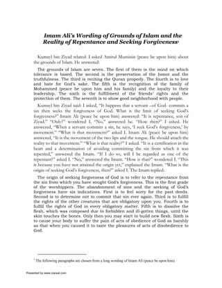 Imam Ali’s Wording of Grounds of Islam and the
             Reality of Repentance and Seeking Forgiveness1

       Kumayl bin Ziyad related: I asked Amirul Muminin (peace be upon him) about
     the grounds of Islam. He answered:
       The grounds of Islam are seven. The first of them is the mind on which
     tolerance is based. The second is the preservation of the honor and the
     truthfulness. The third is reciting the Quran properly. The fourth is to love
     and hate for God’s sake. The fifth is the recognition of the family of
     Mohammed (peace be upon him and his family) and the loyalty to their
     leadership. The sixth is the fulfillment of the friends’ rights and the
     protection of them. The seventh is to show good neighborhood with people.
        Kumayl bin Ziyad said: I asked, “It happens that a servant –of God- commits a
     sin then seeks the forgiveness of God. What is the limit of seeking God’s
     forgiveness?” Imam Ali (peace be upon him) answered: “It is repentance, son of
     Ziyad.” “Only?” wondered I. “No,” answered he. “How then?” I asked. He
     answered, “When a servant commits a sin, he says, ‘I seek God’s forgiveness,’ by
     movement.” “What is that movement?” asked I. Imam Ali (peace be upon him)
     answered, “It is the movement of the two lips and the tongue. He should attach the
     reality to that movement.” “What is that reality?” I asked. “It is a certification in the
     heart and a determination of avoiding committing the sin from which it was
     repented,” answered the Imam. “If I do so, will I be regarded as one of the
     repentant?” asked I. “No,” answered the Imam. “How is that?” wondered I. “This
     is because you have not attained the origin yet,” explained the Imam. “What is the
     origin of seeking God’s forgiveness, then?” asked I. The Imam replied:
        The origin of seeking forgiveness of God is to refer to the repentance from
     the sin from which you have sought God’s forgiveness. This is the first grade
     of the worshippers. The abandonment of sins and the seeking of God’s
     forgiveness have six indications. First is to feel sorry for the past deeds.
     Second is to determine not to commit that sin ever again. Third is to fulfill
     the rights of the other creatures that are obligatory upon you. Fourth is to
     fulfill the rights of God in every obligatory matter. Fifth is to dissolve the
     flesh, which was composed due to forbidden and ill-gotten things, until the
     skin touches the bones. Only then you may start to build new flesh. Sixth is
     to cause your body to suffer the pain of acts of obedience of God as harshly
     as that when you caused it to taste the pleasures of acts of disobedience to
     God.




     1
         The following paragraphs are chosen from a long wording of Imam Ali (peace be upon him).


Presented by www.ziaraat.com
 