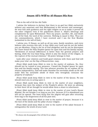 Imam Ali’s Will to Al-Hasan His Son1

          This is the will of Ali bin Abi Talib:
       I advise the believers to declare that there is no god but Allah exclusively
     without any associate and that Muhammad is His servant and messenger.
     He sent him with guidance and the right religion so as to make it prevail all
     the other religions even if the polytheists detest it. Allah’s blessings and
     compliments be upon Mohammed. Then my prayer, sacrifice, life, and death
     are all for God, the Lord of the universe. Nothing is equal to Him. Thus are
     the commandments, which I have received and I am the first Muslim
     (submitted to the will of God.)
       I advise you, O Hasan, as well as all my sons, family members, and every
     believer who receives this will, to fear Allah your Lord and do not die before
     you are Muslims. Cling to the tie of God altogether and do not be discrepant
     for I have heard the Holy Prophet (peace be upon him and his family) saying:
     “Settlement of mutual differences is better than the general prayers and
     fasting, while the true fatal thing, which is also the shaver of the religion, is
     the rupture of the mutual relations.” All power belongs to God.
      Look after your relatives and build good relations with them and God will
     make your trial –on the Day of Resurrection- easy.
       (Fear) Allah (and) keep Allah in view in the matter of orphans. So, they
     should not be ruined in your presence. I heard the Prophet (peace be upon
     him and his family) saying: “For him whoever provides for an orphan till he
     attains independency, God will make Paradise his inevitable abode as He will
     make Hell the inevitable abode of those who wrongfully consume the
     property of orphans.”
       (Fear) Allah (and) keep Allah in view in the matter of the Quran. No one
     should excel you in acting upon it.
       (Fear) Allah (and) keep Allah in view in the matter of your neighbors,
     because they were the subject of the Prophet’s advice. He went on advising
     in their favor till we thought he would allow them a share in inheritance.
       (Fear) Allah (and) keep Allah in view in the matter of your Lord’s House
     (Kaaba). Do not forsake it so long as you live, because if it is abandoned you
     will not be spared. The least thing that the pilgrim will gain after returning
     from hajj is the forgiveness of all his past sins.
       (Fear) Allah (and) keep Allah in view in the matter of prayer, because it is
     the best of the deeds and the pillar of your religion.
       (Fear) Allah (and) keep Allah in view in the matter of the zakat because it
     extinguishes the wrath of your Lord.


     1
         We choose only the paragraph of the will that fit our subject.


Presented by www.ziaraat.com
 