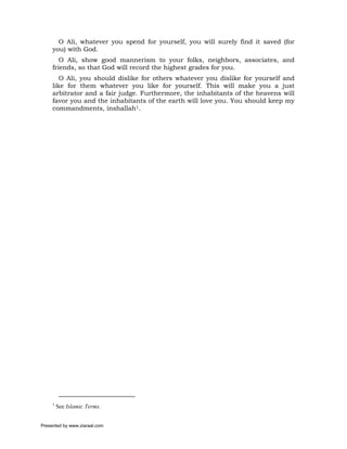 O Ali, whatever you spend for yourself, you will surely find it saved (for
     you) with God.
        O Ali, show good mannerism to your folks, neighbors, associates, and
     friends, so that God will record the highest grades for you.
        O Ali, you should dislike for others whatever you dislike for yourself and
     like for them whatever you like for yourself. This will make you a just
     arbitrator and a fair judge. Furthermore, the inhabitants of the heavens will
     favor you and the inhabitants of the earth will love you. You should keep my
     commandments, inshallah1.




     1
         See Islamic Terms.


Presented by www.ziaraat.com
 