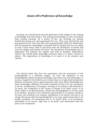 Imam Ali’s Preference of Knowledge




       O people, you should know that the perfection of the religion is the seeking
     of knowledge and exercising it. The seeking of knowledge is more incumbent
     than seeking earnings. As a matter of fact, the earnings are already
     distributed among you and guaranteed for you. They were distributed and
     guaranteed by the Just One Who will unquestionably fulfill the distribution
     and the guarantee. Knowledge is hoarded with its people and you are asked
     to seek it from them. Seek it and know that the abundance of wealth will
     ruin the religion and harden the heart. The abundance of knowledge and its
     application will improve the religion and lead to Paradise. Expenditure
     reduces the wealth while knowledge increases when it is spent –carried to
     others-. The expenditure of knowledge is to reach it to its retainers and
     relaters.




        You should know also that the association and the pursuance of the
     knowledgeable is a followed religion. As well, the obedience to the
     knowledgeable yields the good advantages and erases the bad advantages. It
     is also a supply for the believers as it raises them to a high rank during their
     lifetimes and grants them a good reputation after their death. Knowledge has
     many advantages. Modesty is its head, acquittal of envy is its eye, perception
     is its ear, truthfulness is its tongue, scrutiny is its memory, well intention is
     its heart, the recognition of the causes of things is its mind, mercy is its
     hand, safety is its determination, visiting the knowledgeable is its foot, piety
     is its wisdom, salvation is its settlement, good health is its captain, loyalty is
     its ship, nice wording is its weapon, satisfaction is its sword, courtesy is its
     string, discussion with the knowledgeable is its army, good mannerism is its
     wealth, avoidance of committing sins is its hoard, favor is its provisions,
     amicability is its succor, right way is its guide, and association with the
     pious is its companion.




Presented by www.ziaraat.com
 