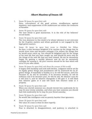 Short Maxims of Imam Ali

     1.      Imam Ali (peace be upon him) said:
             Piety, concealment of the good actions, steadfastness against
             disasters, and suppression of the misfortunes are within the treasures
             of Paradise.
     2.      Imam Ali (peace be upon him) said:
             The best friend is good mannerism. It is the title of the believers’
             record books.
     3.      Imam Ali (peace be upon him) said:
             The true abstinent in this world is he whose tolerance is not overcome
             by the ill-gotten matters and whose gratitude is not engaged by the
             legal gotten matters.
     4.      Imam Ali (peace be upon him) wrote to Abdullah bin Abbas:
             So then, a man becomes delighted if he catches up the things that he
             would never miss and becomes unhappy if he misses the things that
             he would never catch up. You should be delighted only for the things
             of the next life that you have caught up, and should be sorry only for
             the things of the next life that you have missed. Do not be excessively
             happy for gaining a worldly pleasure and do not be excessively
             unhappy for missing it. All your concern should be for that which will
             occur to you after death.
     5.      Imam Ali (peace be upon him) said about the censure of this world:
             It begins with hardship and ends with decline. Judgment will be set for
             its legally gotten things and punishment will be sentenced for its ill-
             gotten things. If somebody is healthy in it, he will feel secure, and if he
             becomes ill, he will be sorrowful. If he becomes wealthy, he will be
             seditious and if he becomes poor, he will be sad. He whoever runs for
             it will miss it, and he whoever disregards it will gain it. It will blind
             him whoever gazes at it and will teach him whoever looks at it
             properly.
     6.      Imam Ali (peace be upon him) said:
             When you cherish someone you should cherish him moderately for he
             may be your enemy someday, and when you hate someone you should
             hate him moderately for he may be your friend someday.
     7.      Imam Ali (peace be upon him) said:
             No wealth like intelligence and no poverty harsher than ignorance.
     8.      Imam Ali (peace be upon him) said:
             The value of a man is what he does expertly.
     9.      Imam Ali (peace be upon him) said:
             Fear is attached to disappointment, and pudency is attached to

Presented by www.ziaraat.com
 