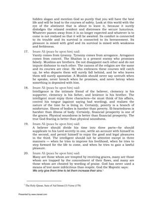 hidden slogan and mention God so purely that you will have the best
               life and will be lead to the courses of safety. Look at this world with the
               eye of the abstinent that is about to leave it, because it surely
               dislodges the relaxed resident and distresses the secure luxurious.
               Whatever passes away from it is no longer expected and whatever is to
               come is not realized so that it will be awaited. Its comfort is connected
               to its trouble and its survival is connected to its bereavement. Its
               pleasure is mixed with grief and its survival is mixed with weakness
               and feebleness.
     17.       Imam Ali (peace be upon him) said:
               Vanity comes from tyranny. Tyranny comes from arrogance. Arrogance
               comes from conceit. The Shaitan is a present enemy who promises
               falsely. Muslims are brothers. Do not disappoint each other and do not
               impute dishonor to each other. The canons of the religion are the same
               and its courses are clear. He who embraces these courses will catch
               up, he who departs them will surely fall behind, and he who leaves
               them will surely apostatize. A Muslim should never say untruth when
               he speaks, never breach when he promises, and never betray when
               something is deposited with him.
     18.       Imam Ali (peace be upon him) said:
               Intelligence is the intimate friend of the believer, clemency is his
               supporter, clemency is his father, and lenience is his brother. The
               intelligent must enjoy three characters—he must think of his affairs,
               control his tongue (against saying bad wording), and realizes the
               nature of the time he is living in. Certainly, poverty is a branch of
               misfortune. Illness of bodies is harsher than poverty. Ill-heartedness is
               harsher than illness of body. Certainly, financial prosperity is one of
               the graces. Physical soundness is better than financial prosperity. The
               true God-fearing is better than physical soundness.
     19.       Imam Ali (peace be upon him) said:
               A believer should divide his time into three parts—he should
               supplicate to his Lord secretly in one, settle an account with himself in
               the second, and permit himself to enjoy the good and legal pleasures
               in the third. The intelligent should not be attentive except in three
               manners — when he tries to improve his livelihood, when he tries to
               step forward for the life to come, and when he tries to gain a lawful
               pleasure.
     20.       Imam Ali (peace be upon him) said:
               Many are those whom are tempted by receiving graces, many are those
               whom are trapped by the concealment of their flaws, and many are
               those whom are cheated by wording of praise. God has never used a
               means of test more infelicitous than respite. God the Majestic says:
               We only give them time to let them increase their sins.1



     1
         The Holy Quran, Sura of Aal Imran (3) Verse (178)


Presented by www.ziaraat.com
 