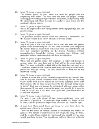 21.     Imam Ali (peace be upon him) said:
             You should gather in your heart the need for people and the
             dispensing with them. You may have the need for people through
             showing good wording and good humor with them, and you may have
             the dispensing with them through the candor of your honor and the
             continuity of your power.
     22.     Imam Ali (peace be upon him) said:
             Do not be angry and do not enrage others. Exchange greetings and use
             good wording.
     23.     Imam Ali (peace be upon him) said:
             The generous becomes lenient when his clemency is beseeched, but
             the mean becomes more severe when he is treated kindly.
     24.     Imam Ali (peace be upon him) said:
             May I tell you of the true scholar? He is that who does not permit
             people to act disobediently to God and does not make them despair of
             His mercy, does not make them feel secure from God’s retribution and
             does not substitute anything for the Quran. Adoration without
             comprehension, knowledge without pondering (over things), and
             recitation without understanding—all these are valueless.
     25.     Imam Ali (peace be upon him) said:
             When God will gather people –for judgment- a caller will declare: O
             people, today, the most favorable to God will be the most fearful of
             Him. The most preferable to God will be the best doers of good acts.
             The closest to God will be the most desirous for gaining what He has in
             possession through acting. The most honorable to God will be the
             most God-fearing.
     26.     Imam Ali (peace be upon him) said:
             I wonder at those who protect themselves against having harmful food,
             how do they not protect themselves from committing sins so that they
             will be saved from Hell? I wonder at those who purchase slaves with
             their money, why do they not purchase the free through doing favors
             to them? Good and evil cannot be recognized with any means other
             than people. If you want to recognize good, you should do it so as to
             know its people, and if you want to recognize evil, you should do it so
             as to know its people.
     27.     Imam Ali (peace be upon him) said:
             For you, I am only afraid of two things—prolonged hope and
             pursuance of passions. The prolonged hope makes you forget the life
             to come, and the pursuance of passions precludes you from the right.
     28.     A man from Basra asked Imam Ali (peace be upon him) about the
             qualifications of friends. He answered:
             There are two kinds of friends—friends of confidence and friends of
             grimace. The friends of confidence are the refuge, the wing, the folks,
             and the wealth. If you confide in your friend, you should provide your
             wealth and help to him. You should also befriend him who befriends

Presented by www.ziaraat.com
 