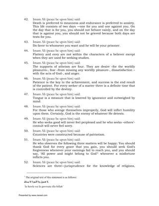 42.        Imam Ali (peace be upon him) said:
                Death is preferred to meanness and endurance is preferred to anxiety.
                This life consists of two days —one for you and one against you. On
                the day that is for you, you should not behave vainly, and on the day
                that is against you, you should not be grieved because both days are
                tests for you.
     43.        Imam Ali (peace be upon him) said:
                Do favor to whomever you want and he will be your prisoner.
     44.        Imam Ali (peace be upon him) said:
                Flattery and envy are not within the characters of a believer except
                when they are used for seeking studies.
     45.        Imam Ali (peace be upon him) said:
                The supports of atheism are four. They are desire –for the worldly
                pleasures-, fear –from missing any worldly pleasure-, dissatisfaction –
                with the acts of God-, and anger.
     46.        Imam Ali (peace be upon him) said:
                Patience is the key to the achievement, and success is the end result
                of the patient. For every seeker of a matter there is a definite time that
                is controlled by the destiny.
     47.        Imam Ali (peace be upon him) said:
                Tongue is a measure that is lowered by ignorance and outweighed by
                mind.
     48.        Imam Ali (peace be upon him) said:
                For those who avenge themselves improperly, God will inflict humility
                upon them. Certainly, God is the enemy of whatever He detests.
     49.        Imam Ali (peace be upon him) said:
                He who seeks good will never feel perplexed and he who seeks –others’-
                consult will never feel sorry.
     50.        Imam Ali (peace be upon him) said:
                Countries were constructed because of patriotism.
     51.        Imam Ali (peace be upon him) said:
                He who observes the following three matters will be happy:    You should
                thank God for every grace that you gain, you should           seek God’s
                forgiveness whenever your earnings fail to reach you, and     you should
                say, ‘All power and might belong to God’1 whenever a          misfortune
                inflicts you.
     52.        Imam Ali (peace be upon him) said:
                Sciences are three—jurisprudence for the knowledge of religions,


     1
         The original text of this statement is as follows:
     ‫.ﻻ ﺣ ﻮل وﻻ ﻗ ﻮة إﻻ ﺑ ﺎﷲ‬
     ‘la hawla wa la quwwata illa billah’


Presented by www.ziaraat.com
 