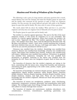 Maxims and Words of Wisdom of the Prophet

       The following is only a part of a long narrative and many questions that a monk,
     named Shimon bin Lawi bin Yahuda, had asked the Prophet (peace be upon him
     and his family) who answered all the question in spite of their too numerous
     number. On that account, the monk believed and gave full credit to the Prophet
     (peace be upon him and his family). We, here, refer to some of these questions.
       The monk asked: Tell me about the intellect. What and how is it, and what
     originates and what does not originate form it? Describe all of its parts in detail.
       The Prophet (peace be upon him and his family) said:
       The intellect is a barrier against ignorance. The soul is the like of the most
     malicious animal. It will surely be confused if it is not controlled. The
     intellect is a barrier against ignorance. When God created the intellect, He
     said to him: “Approach (by Me).” The intellect approached. God said: “Go
     away.” The intellect went away. Then, God the Blessed the Elevated said: “By
     My glory and loftiness I swear, I have never created anything that is greater
     and more obedient than you are. By you, I will begin and repeat. The reward
     will be for you and the punishment will fall on you.”
       Clemency was ramified from the intellect. Knowledge was ramified from
     clemency. Reason was ramified from knowledge. Chastity was ramified from
     reason. Self-respect was ramified from chastity. Pudency was ramified from
     self-respect. Sedateness was ramified from pudency. Persistence in goodwill
     was ramified from sedateness. Antipathy for evil was ramified from
     persistence in goodwill. Listening to the advice was ramified from the
     antipathy for evil. These were ten categories of good. Each of them has ten
     types.
       The branches of clemency that the intellect originates are taking in the
     favor, associating with the pious ones, rising from humility and meanness,
     stimulating the good, approaching to the noble ranks, pardon, respite, good
     turn, and silence.
       The branches of knowledge are richness despite poverty, generosity despite
     niggardliness, dignity despite weakness, safety despite illness, closeness
     despite distance, shyness despite boasting, elevation despite humility, honor
     despite lowliness, wisdom, and high rank. These are the branches of
     knowledge that the intellect originates. Blessed are those who possess minds
     and knowledge.
       The branches of reason are straightness, guidance, piety, God-fearing,
     obtainment, temperance, economy, generosity, and acquaintance with God’s
     religion. The intelligent gain these things through reason. Blessed are those
     who adhere to reason through their courses.
       The branches of chastity are contentment, modesty, abundance, rest,
     consideration, reverence, remembrance, pondering, generosity, and

Presented by www.ziaraat.com
 