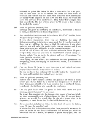 deserted his pillow. His desire for what is there with God is so great,
             and his fear from God is so intense. He shows less than what he
             conceals and suffices with less than what he knows. Such individuals
             are surely God’s deposits on the earth and the means by whom He
             saves the servants from misfortunes. They fulfill their pledges with
             God so perfectly. The last of their prayer is ‘All praise is due to Allah
             the Lord of the worlds.’

     60.     Imam Ali (peace be upon him) said:
             Earnings are given the authority on foolishness, deprivation is bound
             to mind, and misfortune is bound to patience.

     61.     As a consolation for the death of Abdurrahman, Al-Ash’ath’s brother, Imam
             Ali (peace be upon him) said to him:
             If you show impatience, then you are fulfilling the right of
             Abdurrahman (that is incumbent upon you). But if you show patience
             then you are fulfilling the right of God. Nevertheless, if you show
             patience, you will suffer the matter while you are praised, and if you
             show impatience, you will suffer it while you are dispraised.
             Al-Ash’ath said: We are Allah’s and to Him we will return. Imam Ali (peace
             be upon him) asked: Do you know the interpretation of your saying? Al-
             Ash’ath replied: You are surely the utmost and best of knowledge. The
             Imam (peace be upon him) said:
             Your saying, ‘We are Allah’s,’ is a confession of God’s possession –of
             everything-, while your saying, ‘To Him we will return,’ is a confession
             of death.

     62.     One day, Imam Ali (peace be upon him) rode a pack animal and some
             people walked with him. As he noticed so, he said:
             Do you not know that walking with the rider ruins the –manners of-
             the rider and humiliate the walker? Leave me now.

     63.     Imam Ali (peace be upon him) said:
             Matters are of three kinds: a matter the guidance of which is clear;
             hence, you should follow it, a matter the misguidance of which is
             clear; hence, you should avoid it, or a matter that is confused; hence,
             you should refer to those who can solve its confusion.

     64.     One day, Jabir asked Imam Ali (peace be upon him): “How was your
             morning, Amirul Muminin?” He answered:
             We began this morning with the innumerable graces of our Lord while
             we have innumerable acts of disobedience to Him. We do not know
             whether we should first thank Him for the nice graces that He is
             dispersing on us or for our bad deeds that He is covering up.

     65.     As he consoled Abdullah bin Abbas for the death of one of his babies,
             Imam Ali (peace be upon him) said:
             A misfortune that inflicts someone other than you while its reward is
             yours is better for me than a misfortune that inflicts you while its
             reward is another’s. Hence, the reward is yours not by you, and the

Presented by www.ziaraat.com
 