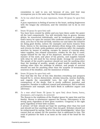 consolation is said to you not because of you, and God may
             recompense you in the same way that He recompensed from you.

     66.     As he was asked about he pure repentance, Imam Ali (peace be upon him)
             said:
             A pure repentance is feeling of sorrow in the heart, seeking forgiveness
             with the tongue (by utterance), and the intention not to do so ever
             again.

     67.     Imam Ali (peace be upon him) said:
             You have been created by ability and you have (been under the power
             of) the Lord compulsorily. You will inevitably lean in graves, become
             debris, be resurrected individually, and be condemned in judgment.
             God’s mercy be upon the servant who confesses of his commitment (of
             sins), acts due to his fear (of God), watches out and takes the initiative
             (in doing good deeds), notices the examples and learns lessons from
             them, listens to the warning and abstains (from doing evil), responds
             and returns (to God), seeks guidance and patterns (after the example),
             searches by means of seeking, escapes by means of running away,
             takes supplies, has relaxed conscience, readies for the day to come,
             equips himself for the day of his departure, direction of his course,
             manner of his need, and place of his poverty, and supplies himself
             with what he will need for his eternal abode. Arrange for yourselves.
             The people of the youth’s opulence should not wait for anything other
             than the bending of senility, people of good health should wait for
             nothing other than the mishaps of ailment, and people of survival
             should not wait for anything other than the surprise of termination,
             nearness of the deadline, and the imminence of doom.

     68.     Imam Ali (peace be upon him) said:
             Fear God like the fear of him who disrobes everything and prepares
             himself for it, strives distinctively, shrinks leisurely, worries fearfully,
             and regards the unavoidable turn, the end result, and the
             consequence of the deeds. God is surely sufficient punisher and
             supporter, Paradise is sufficient reward and attainment, Hell is definite
             punishment and example, and God’s Book is sufficient arguer and
             adversary.

     69.     As a man asked Imam Ali (peace be upon him) about Sunna, heresy,
             discrepancy, and congruity, he answered:
             The Sunna is the traditions of the Prophet (peace be upon him and his
             family). Heresy is whatsoever opposes the Sunna. Discrepancy is the
             wrong party regardless of their great numbers. Congruity is the right
             party regardless of their little number.
             A servant –of God- should not hope for anything other than his Lord
             and should not fear anything other than his guilt. Scholars should not
             be embarrassed by saying, ‘God is the most knowledgeable,’ when they
             cannot find an answer for the question that is addressed to him. The
             rank of patience for faith is as same as the rank of the head for the
             body.

Presented by www.ziaraat.com
 