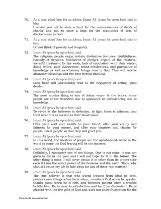 70.     As a man asked him for an advice, Imam Ali (peace be upon him) said to
             him:
             I advise you not to state a limit for the numerousness of deeds of
             charity and not to state a limit for the scantiness of acts of
             disobedience to God.
     71.     As a man asked him for an advice, Imam Ali (peace be upon him) said to
             him:
             Do not think of poverty and longevity.
     72.     Imam Ali (peace be upon him) said:
             The religious people enjoy certain distinctive features: truthfulness,
             custody of deposits, fulfillment of pledges, regard of the relatives,
             merciful treatment for the weak, lack of copulation –with their wives-,
             doing favors, good mannerism, broad-mindedness, and pursuance of
             knowledge as well as whatever brings near to God. They will receive
             abundant blessings and the best eternal dwelling.
     73.     Imam Ali (peace be upon him) said:
             Long hope will unavoidably lead to the negligence of acting –good
             deeds-.
     74.     Imam Ali (peace be upon him) said:
             The most similar thing to son of Adam –man- is the scales, since
             people are either imperfect due to ignorance or outbalancing due to
             knowledge.
     75.     Imam Ali (peace be upon him) said:
             To revile at the believers is defection, to fight them is atheism, and
             their wealth is as sacred as their blood (soul).
     76.     Imam Ali (peace be upon him) said:
             Offer your soul and wealth to your friend, offer your equity and
             fairness for your enemy, and offer your courtesy and charity for
             people. Greet people so that they will greet you.
     77.     Imam Ali (peace be upon him) said:
             In this world, the masters of people are the openhanded, while in the
             world to come the God-fearing will be the masters.
     78.     Imam Ali (peace be upon him) said:
             Definitely, I encounter one of two things. One is not mine. It was not
             given to me in the past and I will not hope for it in the future. The
             other thing is mine. I will never obtain it in other than its proper time
             even if I use the entire power of the heavens and the earth. Then, why
             should I cause my life to fade away for any of these two matters?
     79.     Imam Ali (peace be upon him) said:
             The true believer is that who learns lessons from what he sees,
             ponders over things when he is silent, mentions God when he speaks,
             thanks (God) when he is rich, and becomes patient when a trouble
             befalls him. He is near to satisfaction and far from discontent. He is
             pleased with the few gifts of God and does not show frustration for the

Presented by www.ziaraat.com
 