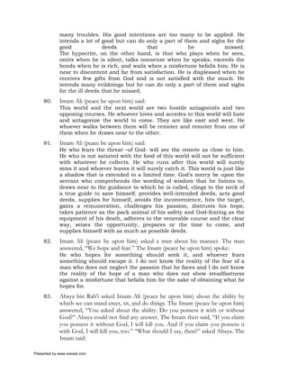 many troubles. His good intentions are too many to be applied. He
             intends a lot of good but can do only a part of them and sighs for the
             good              deeds           that            he            missed.
             The hypocrite, on the other hand, is that who plays when he sees,
             omits when he is silent, talks nonsense when he speaks, exceeds the
             bonds when he is rich, and wails when a misfortune befalls him. He is
             near to discontent and far from satisfaction. He is displeased when he
             receives few gifts from God and is not satisfied with the much. He
             intends many evildoings but he can do only a part of them and sighs
             for the ill deeds that he missed.
     80.     Imam Ali (peace be upon him) said:
             This world and the next world are two hostile antagonists and two
             opposing courses. He whoever loves and accedes to this world will hate
             and antagonize the world to come. They are like east and west. He
             whoever walks between them will be remoter and remoter from one of
             them when he draws near to the other.
     81.     Imam Ali (peace be upon him) said:
             He who fears the threat –of God- will see the remote as close to him.
             He who is not satiated with the food of this world will not be sufficient
             with whatever he collects. He who runs after this world will surely
             miss it and whoever leaves it will surely catch it. This world is just like
             a shadow that is extended to a limited time. God’s mercy be upon the
             servant who comprehends the wording of wisdom that he listens to,
             draws near to the guidance to which he is called, clings to the neck of
             a true guide to save himself, provides well-intended deeds, acts good
             deeds, supplies for himself, avoids the inconvenience, hits the target,
             gains a remuneration, challenges his passion, distrusts his hope,
             takes patience as the pack animal of his safety and God-fearing as the
             equipment of his death, adheres to the venerable course and the clear
             way, seizes the opportunity, prepares or the time to come, and
             supplies himself with as much as possible deeds.
     82.     Imam Ali (peace be upon him) asked a man about his manner. The man
             answered, “We hope and fear.” The Imam (peace be upon him) spoke:
             He who hopes for something should seek it, and whoever fears
             something should escape it. I do not know the reality of the fear of a
             man who does not neglect the passion that he faces and I do not know
             the reality of the hope of a man who does not show steadfastness
             against a misfortune that befalls him for the sake of obtaining what he
             hopes for.
     83.     Abaya bin Rab’i asked Imam Ali (peace be upon him) about the ability by
             which we can stand erect, sit, and do things. The Imam (peace be upon him)
             answered, “You asked about the ability. Do you possess it with or without
             God?” Abaya could not find any answer. The Imam then said, “If you claim
             you possess it without God, I will kill you. And if you claim you possess it
             with God, I will kill you, too.” “What should I say, then?” asked Abaya. The
             Imam said:

Presented by www.ziaraat.com
 