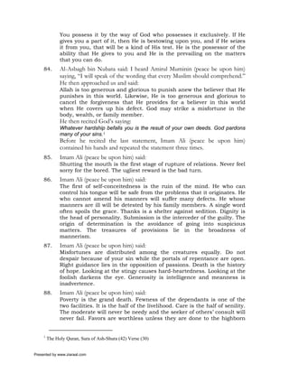 You possess it by the way of God who possesses it exclusively. If He
               gives you a part of it, then He is bestowing upon you, and if He seizes
               it from you, that will be a kind of His test. He is the possessor of the
               ability that He gives to you and He is the prevailing on the matters
               that you can do.
     84.       Al-Asbagh bin Nubata said: I heard Amirul Muminin (peace be upon him)
               saying, “I will speak of the wording that every Muslim should comprehend.”
               He then approached us and said:
               Allah is too generous and glorious to punish anew the believer that He
               punishes in this world. Likewise, He is too generous and glorious to
               cancel the forgiveness that He provides for a believer in this world
               when He covers up his defect. God may strike a misfortune in the
               body, wealth, or family member.
               He then recited God’s saying:
               Whatever hardship befalls you is the result of your own deeds. God pardons
               many of your sins.1
               Before he recited the last statement, Imam Ali (peace be upon him)
               contained his hands and repeated the statement three times.
     85.       Imam Ali (peace be upon him) said:
               Shutting the mouth is the first stage of rupture of relations. Never feel
               sorry for the bored. The ugliest reward is the bad turn.
     86.       Imam Ali (peace be upon him) said:
               The first of self-conceitedness is the ruin of the mind. He who can
               control his tongue will be safe from the problems that it originates. He
               who cannot amend his manners will suffer many defects. He whose
               manners are ill will be detested by his family members. A single word
               often spoils the grace. Thanks is a shelter against sedition. Dignity is
               the head of personality. Submission is the interceder of the guilty. The
               origin of determination is the avoidance of going into suspicious
               matters. The treasures of provisions lie in the broadness of
               mannerism.
     87.       Imam Ali (peace be upon him) said:
               Misfortunes are distributed among the creatures equally. Do not
               despair because of your sin while the portals of repentance are open.
               Right guidance lies in the opposition of passions. Death is the history
               of hope. Looking at the stingy causes hard-heartedness. Looking at the
               foolish darkens the eye. Generosity is intelligence and meanness is
               inadvertence.
     88.       Imam Ali (peace be upon him) said:
               Poverty is the grand death. Fewness of the dependants is one of the
               two facilities. It is the half of the livelihood. Care is the half of senility.
               The moderate will never be needy and the seeker of others’ consult will
               never fail. Favors are worthless unless they are done to the highborn


     1
         The Holy Quran, Sura of Ash-Shura (42) Verse (30)


Presented by www.ziaraat.com
 