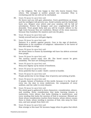 or the religious. The very happy is that who learns lessons from
             others. The wronged is neither praised nor rewarded. Piety is
             everlasting and the sin will not be overlooked.
     89.     Imam Ali (peace be upon him) said:
             Do favors and you will gain admiration. Carry gratefulness as slogan
             and the intelligent will perceive you. Avoid curiosity and the foolish will
             leave you. Respect your sitters and your sessions will be full (of
             attendants). Protect the foreigner and your neighborhood will be
             desirable. Treat people fairly and you will be trusted. Adhere to the
             high traits because they are exaltation. Beware of the mean manners
             because they humiliate the masters and ruin the glory.
     90.     Imam Ali (peace be upon him) said:
             Satisfy yourself and you will gain dignity.
     91.     Imam Ali (peace be upon him) said:
             Patience is a shelter against poverty. Care is the sign of destitute.
             Moderation is the avoidance of indigence. Admonition is the haven of
             him who seeks its refuge.
     92.     Imam Ali (peace be upon him) said:
             He whose dress is chosen by knowledge will have his defects screened
             from people.
     93.     Imam Ali (peace be upon him) said:
             The envious cannot enjoy nice life. The bored cannot be given
             amiability. The liars are lacking personality.
     94.     Imam Ali (peace be upon him) said:
             Keep your dignity up by means of loneliness.
     95.     Imam Ali (peace be upon him) said:
             Every powerful that is under –God’s- control is humble.
     96.     Imam Ali (peace be upon him) said:
             People perish due to two things—fear of poverty and seeking of pride.
     97.     Imam Ali (peace be upon him) said:
             O people, beware of fondness of this world, because it is the head of
             every sin, the door to every misfortune, the companion of every
             sedition, and the caller to every disaster.
     98.     Imam Ali (peace be upon him) said:
             The whole good is gathered in three characters—consideration, silence,
             and wording. Every consideration that lacks learning lessons is
             inattention, every silence that lacks thinking is inadvertence, and
             every wording that lacks the mention of God is nonsense. Blessed are
             those whose consideration teaches them lessons, whose silence causes
             them to think, whose wording is mention of God, who weep for their
             sins, and save people from their evil.
     99.     Imam Ali (peace be upon him) said:
             How strange is this man! He becomes happy when he gains that which

Presented by www.ziaraat.com
 