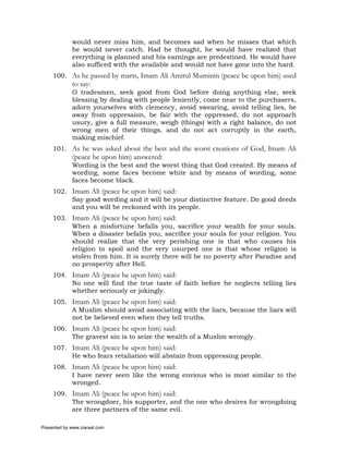would never miss him, and becomes sad when he misses that which
             he would never catch. Had he thought, he would have realized that
             everything is planned and his earnings are predestined. He would have
             also sufficed with the available and would not have gone into the hard.
     100. As he passed by marts, Imam Ali Amirul Muminin (peace be upon him) used
             to say:
             O tradesmen, seek good from God before doing anything else, seek
             blessing by dealing with people leniently, come near to the purchasers,
             adorn yourselves with clemency, avoid swearing, avoid telling lies, be
             away from oppression, be fair with the oppressed, do not approach
             usury, give a full measure, weigh (things) with a right balance, do not
             wrong men of their things, and do not act corruptly in the earth,
             making mischief.
     101. As he was asked about the best and the worst creations of God, Imam Ali
             (peace be upon him) answered:
             Wording is the best and the worst thing that God created. By means of
             wording, some faces become white and by means of wording, some
             faces become black.
     102. Imam Ali (peace be upon him) said:
          Say good wording and it will be your distinctive feature. Do good deeds
          and you will be reckoned with its people.
     103. Imam Ali (peace be upon him) said:
          When a misfortune befalls you, sacrifice your wealth for your souls.
          When a disaster befalls you, sacrifice your souls for your religion. You
          should realize that the very perishing one is that who causes his
          religion to spoil and the very usurped one is that whose religion is
          stolen from him. It is surely there will be no poverty after Paradise and
          no prosperity after Hell.
     104. Imam Ali (peace be upon him) said:
          No one will find the true taste of faith before he neglects telling lies
          whether seriously or jokingly.
     105. Imam Ali (peace be upon him) said:
          A Muslim should avoid associating with the liars, because the liars will
          not be believed even when they tell truths.
     106. Imam Ali (peace be upon him) said:
          The gravest sin is to seize the wealth of a Muslim wrongly.
     107. Imam Ali (peace be upon him) said:
          He who fears retaliation will abstain from oppressing people.
     108. Imam Ali (peace be upon him) said:
          I have never seen like the wrong envious who is most similar to the
          wronged.
     109. Imam Ali (peace be upon him) said:
          The wrongdoer, his supporter, and the one who desires for wrongdoing
          are three partners of the same evil.

Presented by www.ziaraat.com
 