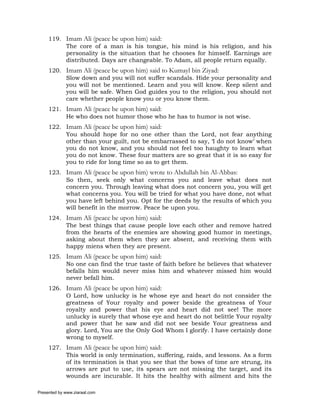 119. Imam Ali (peace be upon him) said:
          The core of a man is his tongue, his mind is his religion, and his
          personality is the situation that he chooses for himself. Earnings are
          distributed. Days are changeable. To Adam, all people return equally.
     120. Imam Ali (peace be upon him) said to Kumayl bin Ziyad:
          Slow down and you will not suffer scandals. Hide your personality and
          you will not be mentioned. Learn and you will know. Keep silent and
          you will be safe. When God guides you to the religion, you should not
          care whether people know you or you know them.
     121. Imam Ali (peace be upon him) said:
          He who does not humor those who he has to humor is not wise.
     122. Imam Ali (peace be upon him) said:
          You should hope for no one other than the Lord, not fear anything
          other than your guilt, not be embarrassed to say, ‘I do not know’ when
          you do not know, and you should not feel too haughty to learn what
          you do not know. These four matters are so great that it is so easy for
          you to ride for long time so as to get them.
     123. Imam Ali (peace be upon him) wrote to Abdullah bin Al-Abbas:
          So then, seek only what concerns you and leave what does not
          concern you. Through leaving what does not concern you, you will get
          what concerns you. You will be tried for what you have done, not what
          you have left behind you. Opt for the deeds by the results of which you
          will benefit in the morrow. Peace be upon you.
     124. Imam Ali (peace be upon him) said:
          The best things that cause people love each other and remove hatred
          from the hearts of the enemies are showing good humor in meetings,
          asking about them when they are absent, and receiving them with
          happy miens when they are present.
     125. Imam Ali (peace be upon him) said:
          No one can find the true taste of faith before he believes that whatever
          befalls him would never miss him and whatever missed him would
          never befall him.
     126. Imam Ali (peace be upon him) said:
          O Lord, how unlucky is he whose eye and heart do not consider the
          greatness of Your royalty and power beside the greatness of Your
          royalty and power that his eye and heart did not see! The more
          unlucky is surely that whose eye and heart do not belittle Your royalty
          and power that he saw and did not see beside Your greatness and
          glory. Lord, You are the Only God Whom I glorify. I have certainly done
          wrong to myself.
     127. Imam Ali (peace be upon him) said:
          This world is only termination, suffering, raids, and lessons. As a form
          of its termination is that you see that the bows of time are strung, its
          arrows are put to use, its spears are not missing the target, and its
          wounds are incurable. It hits the healthy with ailment and hits the

Presented by www.ziaraat.com
 