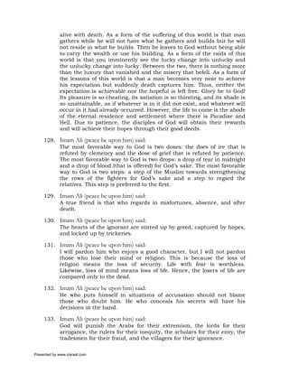 alive with death. As a form of the suffering of this world is that man
             gathers while he will not have what he gathers and builds but he will
             not reside in what he builds. Then he leaves to God without being able
             to carry the wealth or use his building. As a form of the raids of this
             world is that you imminently see the lucky change into unlucky and
             the unlucky change into lucky. Between the two, there is nothing more
             than the luxury that vanished and the misery that befell. As a form of
             the lessons of this world is that a man becomes very near to achieve
             his expectation but suddenly death captures him. Thus, neither the
             expectation is achievable nor the hopeful is left free. Glory be to God!
             Its pleasure is so cheating, its satiation is so thirsting, and its shade is
             so unattainable, as if whatever is in it did not exist, and whatever will
             occur in it had already occurred. However, the life to come is the abode
             of the eternal residence and settlement where there is Paradise and
             Hell. Due to patience, the disciples of God will obtain their rewards
             and will achieve their hopes through their good deeds.

     128. Imam Ali (peace be upon him) said:
          The most favorable way to God is two doses: the does of ire that is
          refuted by clemency and the dose of grief that is refuted by patience.
          The most favorable way to God is two drops: a drop of tear in midnight
          and a drop of blood (that is offered) for God’s sake. The most favorable
          way to God is two steps: a step of the Muslim towards strengthening
          the rows of the fighters for God’s sake and a step to regard the
          relatives. This step is preferred to the first.

     129. Imam Ali (peace be upon him) said:
          A true friend is that who regards in misfortunes, absence, and after
          death.

     130. Imam Ali (peace be upon him) said:
          The hearts of the ignorant are stirred up by greed, captured by hopes,
          and locked up by trickeries.

     131. Imam Ali (peace be upon him) said:
          I will pardon him who enjoys a good character, but I will not pardon
          those who lose their mind or religion. This is because the loss of
          religion means the loss of security. Life with fear is worthless.
          Likewise, loss of mind means loss of life. Hence, the losers of life are
          compared only to the dead.

     132. Imam Ali (peace be upon him) said:
          He who puts himself in situations of accusation should not blame
          those who doubt him. He who conceals his secrets will have his
          decisions in the hand.

     133. Imam Ali (peace be upon him) said:
          God will punish the Arabs for their extremism, the lords for their
          arrogance, the rulers for their inequity, the scholars for their envy, the
          tradesmen for their fraud, and the villagers for their ignorance.

Presented by www.ziaraat.com
 