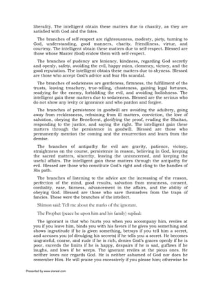 liberality. The intelligent obtain these matters due to chastity, as they are
     satisfied with God and the fates.
       The branches of self-respect are righteousness, modesty, piety, turning to
     God, understanding, good manners, charity, friendliness, virtue, and
     courtesy. The intelligent obtain these matters due to self-respect. Blessed are
     those whose Master (God) endow them with self-respect.
       The branches of pudency are leniency, kindness, regarding God secretly
     and openly, safety, avoiding the evil, happy mien, clemency, victory, and the
     good reputation. The intelligent obtain these matters due to shyness. Blessed
     are those who accept God’s advice and fear His scandal.
       The branches of sedateness are gentleness, firmness, the fulfillment of the
     trusts, leaving treachery, true-telling, chasteness, gaining legal fortunes,
     readying for the enemy, forbidding the evil, and avoiding foolishness. The
     intelligent gain these matters due to sedateness. Blessed are the serious who
     do not show any levity or ignorance and who pardon and forgive.
       The branches of persistence in goodwill are avoiding the adultery, going
     away from recklessness, refraining from ill matters, conviction, the love of
     salvation, obeying the Beneficent, glorifying the proof, evading the Shaitan,
     responding to the justice, and saying the right. The intelligent gain these
     matters through the persistence in goodwill. Blessed are those who
     permanently mention the coming and the resurrection and learn from the
     demise.
       The branches of antipathy for evil are gravity, patience, victory,
     straightness on the course, persistence in reason, believing in God, keeping
     the sacred matters, sincerity, leaving the unconcerned, and keeping the
     useful affairs. The intelligent gain these matters through the antipathy for
     evil. Blessed are those who constitute God’s right and cling to the handles of
     His path.
       The branches of listening to the advice are the increasing of the reason,
     perfection of the mind, good results, salvation from meanness, consent,
     cordiality, ease, fairness, advancement in the affairs, and the ability of
     obeying God. Blessed are those who save themselves from the traps of
     fancies. These were the branches of the intellect.
       Shimon said: Tell me about the marks of the ignorant.
       The Prophet (peace be upon him and his family) replied:
       The ignorant is that who hurts you when you accompany him, reviles at
     you if you leave him, binds you with his favors if he gives you something and
     shows ingratitude if he is given something, betrays if you tell him a secret,
     and accuses you (of divulging his secrets) if he tells you a secret. He becomes
     ungrateful, coarse, and rude if he is rich, denies God’s graces openly if he is
     poor, exceeds the limits if he is happy, despairs if he is sad, guffaws if he
     laughs, and lows if he weeps. The ignorant reviles at the pious ones. He
     neither loves nor regards God. He is neither ashamed of God nor does he
     remember Him. He will praise you excessively if you please him; otherwise he

Presented by www.ziaraat.com
 