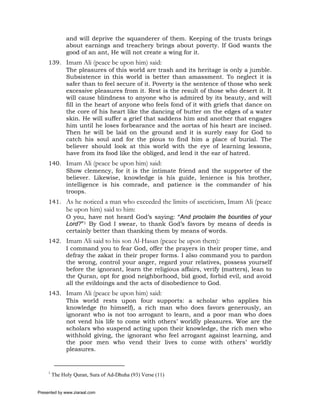 and will deprive the squanderer of them. Keeping of the trusts brings
               about earnings and treachery brings about poverty. If God wants the
               good of an ant, He will not create a wing for it.
     139. Imam Ali (peace be upon him) said:
          The pleasures of this world are trash and its heritage is only a jumble.
          Subsistence in this world is better than amassment. To neglect it is
          safer than to feel secure of it. Poverty is the sentence of those who seek
          excessive pleasures from it. Rest is the result of those who desert it. It
          will cause blindness to anyone who is admired by its beauty, and will
          fill in the heart of anyone who feels fond of it with griefs that dance on
          the core of his heart like the dancing of butter on the edges of a water
          skin. He will suffer a grief that saddens him and another that engages
          him until he loses forbearance and the aortas of his heart are incised.
          Then he will be laid on the ground and it is surely easy for God to
          catch his soul and for the pious to find him a place of burial. The
          believer should look at this world with the eye of learning lessons,
          have from its food like the obliged, and lend it the ear of hatred.
     140. Imam Ali (peace be upon him) said:
          Show clemency, for it is the intimate friend and the supporter of the
          believer. Likewise, knowledge is his guide, lenience is his brother,
          intelligence is his comrade, and patience is the commander of his
          troops.
     141. As he noticed a man who exceeded the limits of asceticism, Imam Ali (peace
               be upon him) said to him:
               O you, have not heard God’s saying: “And proclaim the bounties of your
               Lord?”1 By God I swear, to thank God’s favors by means of deeds is
               certainly better than thanking them by means of words.
     142. Imam Ali said to his son Al-Hasan (peace be upon them):
          I command you to fear God, offer the prayers in their proper time, and
          defray the zakat in their proper forms. I also command you to pardon
          the wrong, control your anger, regard your relatives, possess yourself
          before the ignorant, learn the religious affairs, verify (matters), lean to
          the Quran, opt for good neighborhood, bid good, forbid evil, and avoid
          all the evildoings and the acts of disobedience to God.
     143. Imam Ali (peace be upon him) said:
          This world rests upon four supports: a scholar who applies his
          knowledge (to himself), a rich man who does favors generously, an
          ignorant who is not too arrogant to learn, and a poor man who does
          not vend his life to come with others’ worldly pleasures. Woe are the
          scholars who suspend acting upon their knowledge, the rich men who
          withhold giving, the ignorant who feel arrogant against learning, and
          the poor men who vend their lives to come with others’ worldly
          pleasures.


     1
         The Holy Quran, Sura of Ad-Dhuha (93) Verse (11)


Presented by www.ziaraat.com
 