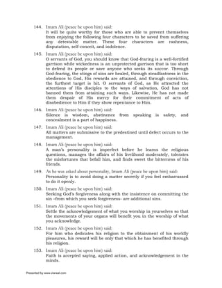 144. Imam Ali (peace be upon him) said:
          It will be quite worthy for those who are able to prevent themselves
          from enjoying the following four characters to be saved from suffering
          any detestable matter. These four characters are rashness,
          disputation, self-conceit, and indolence.
     145. Imam Ali (peace be upon him) said:
          O servants of God, you should know that God-fearing is a well-fortified
          garrison while wickedness is an unprotected garrison that is too short
          to defend its people or save anyone who seeks its succor. Through
          God-fearing, the stings of sins are healed, through steadfastness in the
          obedience to God, His rewards are attained, and through conviction,
          the furthest target is hit. O servants of God, as He attracted the
          attentions of His disciples to the ways of salvation, God has not
          banned them from attaining such ways. Likewise, He has not made
          them despair of His mercy for their commitment of acts of
          disobedience to Him if they show repentance to Him.
     146. Imam Ali (peace be upon him) said:
          Silence is wisdom, abstinence from          speaking   is   safety,   and
          concealment is a part of happiness.
     147. Imam Ali (peace be upon him) said:
          All matters are submissive to the predestined until defect occurs to the
          management.
     148. Imam Ali (peace be upon him) said:
          A man’s personality is imperfect before he learns the religious
          questions, manages the affairs of his livelihood moderately, tolerates
          the misfortunes that befall him, and finds sweet the bitterness of his
          friends.
     149. As he was asked about personality, Imam Ali (peace be upon him) said:
          Personality is to avoid doing a matter secretly if you feel embarrassed
          to do it openly.
     150. Imam Ali (peace be upon him) said:
          Seeking God’s forgiveness along with the insistence on committing the
          sin –from which you seek forgiveness- are additional sins.
     151. Imam Ali (peace be upon him) said:
          Settle the acknowledgement of what you worship in yourselves so that
          the movements of your organs will benefit you in the worship of what
          you acknowledge.
     152. Imam Ali (peace be upon him) said:
          For him who dedicates his religion to the obtainment of his worldly
          pleasures, his reward will be only that which he has benefited through
          his religion.
     153. Imam Ali (peace be upon him) said:
          Faith is accepted saying, applied action, and acknowledgement in the
          minds.

Presented by www.ziaraat.com
 
