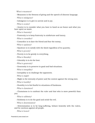 -What is meanness?
       - Meanness is the fewness of giving and the speech of obscene language.
       - What is indulgence?
       - Indulgence is to give in sorrow and in joy.
       - What is avarice?
      - Avarice is to consider what you have in hand as an honor and what you
     have spent as waste.
       - What is fraternity?
       - Fraternity is to keep fraternity in misfortune and luxury.
       - What is cowardice?
       - Cowardice is to dare the friend and fear the enemy.
       - What is opulence?
       - Opulence is to satisfy with the fated regardless of its quantity.
       - What is poverty?
       - Poverty is to be greedy to everything.
       - What is liberality?
       - Liberality is to do the best.
       - What is generosity?
       - Generosity is to preserve in good and bad situations.
       - What is intrepidity?
       - Intrepidity is to challenge the opponents.
       - What is might?
       - Might is the intensity of power and the contest against the strong men.
       - What is humility?
       - Humility is to feel fearful in situations of frankness.
       - What is clumsiness?
       - Clumsiness is to confront the ruler and that who is more powerful than
     you.
       - What is sublimity?
       - Sublimity is to do the good and avoid the evil.
       - What is determination?
       - Determination is to be long-suffering, behave leniently with the rulers,
     and be cautious against all people.
       - What is honor?

Presented by www.ziaraat.com
 