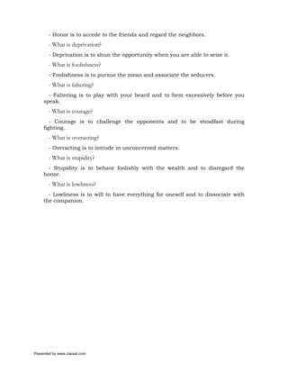 - Honor is to accede to the friends and regard the neighbors.
       - What is deprivation?
       - Deprivation is to shun the opportunity when you are able to seize it.
       - What is foolishness?
       - Foolishness is to pursue the mean and associate the seducers.
       - What is faltering?
       - Faltering is to play with your beard and to hem excessively before you
     speak.
       - What is courage?
        - Courage is to challenge the opponents and to be steadfast during
     fighting.
       - What is overacting?
       - Overacting is to intrude in unconcerned matters.
       - What is stupidity?
       - Stupidity is to behave foolishly with the wealth and to disregard the
     honor.
       - What is lowliness?
       - Lowliness is to will to have everything for oneself and to dissociate with
     the companion.




Presented by www.ziaraat.com
 