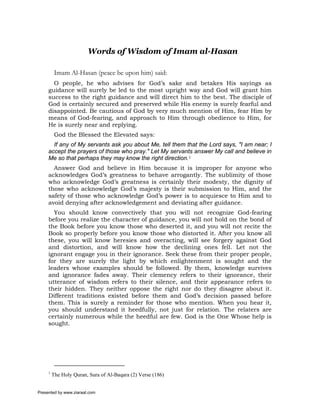 Words of Wisdom of Imam al-Hasan

          Imam Al-Hasan (peace be upon him) said:
       O people, he who advises for God’s sake and betakes His sayings as
     guidance will surely be led to the most upright way and God will grant him
     success to the right guidance and will direct him to the best. The disciple of
     God is certainly secured and preserved while His enemy is surely fearful and
     disappointed. Be cautious of God by very much mention of Him, fear Him by
     means of God-fearing, and approach to Him through obedience to Him, for
     He is surely near and replying.
          God the Blessed the Elevated says:
       If any of My servants ask you about Me, tell them that the Lord says, "I am near; I
     accept the prayers of those who pray." Let My servants answer My call and believe in
     Me so that perhaps they may know the right direction.1
       Answer God and believe in Him because it is improper for anyone who
     acknowledges God’s greatness to behave arrogantly. The sublimity of those
     who acknowledge God’s greatness is certainly their modesty, the dignity of
     those who acknowledge God’s majesty is their submission to Him, and the
     safety of those who acknowledge God’s power is to acquiesce to Him and to
     avoid denying after acknowledgement and deviating after guidance.
       You should know convectively that you will not recognize God-fearing
     before you realize the character of guidance, you will not hold on the bond of
     the Book before you know those who deserted it, and you will not recite the
     Book so properly before you know those who distorted it. After you know all
     these, you will know heresies and overacting, will see forgery against God
     and distortion, and will know how the declining ones fell. Let not the
     ignorant engage you in their ignorance. Seek these from their proper people,
     for they are surely the light by which enlightenment is sought and the
     leaders whose examples should be followed. By them, knowledge survives
     and ignorance fades away. Their clemency refers to their ignorance, their
     utterance of wisdom refers to their silence, and their appearance refers to
     their hidden. They neither oppose the right nor do they disagree about it.
     Different traditions existed before them and God’s decision passed before
     them. This is surely a reminder for those who mention. When you hear it,
     you should understand it heedfully, not just for relation. The relaters are
     certainly numerous while the heedful are few. God is the One Whose help is
     sought.




     1
         The Holy Quran, Sura of Al-Baqara (2) Verse (186)


Presented by www.ziaraat.com
 