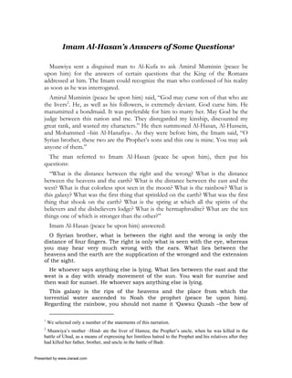 Imam Al-Hasan’s Answers of Some Questions1

       Muawiya sent a disguised man to Al-Kufa to ask Amirul Muminin (peace be
     upon him) for the answers of certain questions that the King of the Romans
     addressed at him. The Imam could recognize the man who confessed of his reality
     as soon as he was interrogated.
       Amirul Muminin (peace be upon him) said, “God may curse son of that who ate
     the livers2. He, as well as his followers, is extremely deviant. God curse him. He
     manumitted a bondmaid. It was preferable for him to marry her. May God be the
     judge between this nation and me. They disregarded my kinship, discounted my
     great rank, and wasted my characters.” He then summoned Al-Hasan, Al-Hussein,
     and Mohammed –bin Al-Hanafiya-. As they were before him, the Imam said, “O
     Syrian brother, these two are the Prophet’s sons and this one is mine. You may ask
     anyone of them.”
       The man referred to Imam Al-Hasan (peace be upon him), then put his
     questions:
       “What is the distance between the right and the wrong? What is the distance
     between the heavens and the earth? What is the distance between the east and the
     west? What is that colorless spot seen in the moon? What is the rainbow? What is
     this galaxy? What was the first thing that sprinkled on the earth? What was the first
     thing that shook on the earth? What is the spring at which all the spirits of the
     believers and the disbelievers lodge? What is the hermaphrodite? What are the ten
     things one of which is stronger than the other?”
          Imam Al-Hasan (peace be upon him) answered:
       O Syrian brother, what is between the right and the wrong is only the
     distance of four fingers. The right is only what is seen with the eye, whereas
     you may hear very much wrong with the ears. What lies between the
     heavens and the earth are the supplication of the wronged and the extension
     of the sight.
       He whoever says anything else is lying. What lies between the east and the
     west is a day with steady movement of the sun. You wait for sunrise and
     then wait for sunset. He whoever says anything else is lying.
       This galaxy is the rips of the heavens and the place from which the
     torrential water ascended to Noah the prophet (peace be upon him).
     Regarding the rainbow, you should not name it ‘Qawsu Quzah –the bow of

     1
         We selected only a number of the statements of this narration.
     2
      Muawiya’s mother –Hind- ate the liver of Hamza; the Prophet’s uncle, when he was killed in the
     battle of Uhud, as a means of expressing her limitless hatred to the Prophet and his relatives after they
     had killed her father, brother, and uncle in the battle of Badr.


Presented by www.ziaraat.com
 