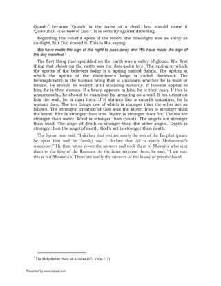 Quzah-’ because ‘Quzah’ is the name of a devil. You should name it
     ‘Qawsullah –the bow of God-’. It is security against drowning.
       Regarding the colorful spots of the moon, the moonlight was as shiny as
     sunlight, but God erased it. This is His saying:
       We have made the sign of the night to pass away and We have made the sign of
     the day manifest.1
       The first thing that sprinkled on the earth was a valley of gloom. The first
     thing that shook on the earth was the date-palm tree. The spring at which
     the spirits of the believers lodge is a spring named Salma. The spring at
     which the spirits of the disbelievers lodge is called Barahout. The
     hermaphrodite is the human being that is unknown whether he is male or
     female. He should be waited until attaining maturity. If bosoms appear to
     him, he is then woman. If a beard appears to him, he is then man. If this is
     unsuccessful, he should be examined by urinating on a wall. If his urination
     hits the wall, he is man then. If it shrinks like a camel’s urination, he is
     woman then. The ten things one of which is stronger than the other are as
     follows. The strongest creation of God was the stone. Iron is stronger than
     the stone. Fire is stronger than iron. Water is stronger than fire. Clouds are
     stronger than water. Wind is stronger than clouds. The angels are stronger
     than wind. The angel of death is stronger than the other angels. Death is
     stronger than the angel of death. God’s act is stronger than death.
       The Syrian man said: “I declare that you are surely the son of the Prophet (peace
     be upon him and his family) and I declare that Ali is surely Mohammed’s
     successor.” He then wrote down the answers and took them to Muawiya who sent
     them to the king of the Romans. As the latter received them, he said, “I am sure
     this is not Muawiya’s. These are surely the answers of the house of prophethood.




     1
         The Holy Quran, Sura of Al-Israa (17) Verse (12)


Presented by www.ziaraat.com
 