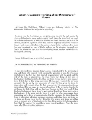 Imam Al-Hasan’s Wording about the Source of
                               Power



      Al-Hasan bin Abul-Hasan Al-Basri wrote the following missive to Abu
     Mohammed Al-Hasan bin Ali (peace be upon him):


       So then, you, the Hashemites, are the progressing ships in the high waves, the
     celebrated illuminative signs, and the ark of Noah (peace be upon him) on which
     the believers embark and by which the Muslims are saved. I write to you, son of the
     Prophet, about out argument about fate and our perplexity about the source of
     power. I wish you would tell us of the opinion of your fathers and yours. It is surely
     that your knowledge is a part of God’s, and you are the witnesses on people and
     God is the witness on you. You are the offspring of one another, and God is All-
     hearing and All-seeing.


       Imam Al-Hasan (peace be upon him) answered:


       In the Name of Allah, the Beneficent, the Merciful.


       I have received your missive. Only because you referred to the perplexity of
     you and those who passed, I will explain the question to you. He who does
     not believe in the fact that God has full acquaintance with the good and the
     evil of the fate is disbeliever. He who refers the doing of the acts of
     disobedience to Him is sinful. God has not been obeyed by force and has not
     been defied due to His being overcome. He has not respited the servants
     uselessly. He is surely the possessor of what He has given to them in
     possession and controls what He has empowered. His commandments are
     optional and His warnings are means of caution. If the servants cling to the
     obedience to God, they will not find any barrier in their way and if they
     disobey, God may do them favor by precluding them from doing such acts of
     disobedience. If he does not do, then it is not He who encourages them
     committing so by force or compulsorily. On the contrary, He does them the
     favor of informing, advising, warning, ordering, and telling them not to do so.
     He does not frame them to obey Him like the angels and does not oblige
     them to commit acts of disobedience to Him. Final authority belongs only to
     God. Had He wanted, He would have given you all guidance. Peace be upon
     those who follow the right guidance.



Presented by www.ziaraat.com
 