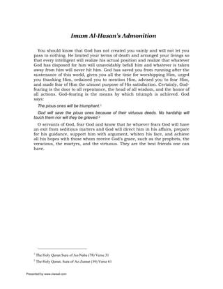 Imam Al-Hasan’s Admonition

       You should know that God has not created you vainly and will not let you
     pass to nothing. He limited your terms of death and arranged your livings so
     that every intelligent will realize his actual position and realize that whatever
     God has disposed for him will unavoidably befall him and whatever is taken
     away from him will never hit him. God has saved you from running after the
     sustenance of this world, given you all the time for worshipping Him, urged
     you thanking Him, ordained you to mention Him, advised you to fear Him,
     and made fear of Him the utmost purpose of His satisfaction. Certainly, God-
     fearing is the door to all repentance, the head of all wisdom, and the honor of
     all actions. God–fearing is the means by which triumph is achieved. God
     says:
          The pious ones will be triumphant.1
       God will save the pious ones because of their virtuous deeds. No hardship will
     touch them nor will they be grieved.2
       O servants of God, fear God and know that he whoever fears God will have
     an exit from seditious matters and God will direct him in his affairs, prepare
     for his guidance, support him with argument, whiten his face, and achieve
     all his hopes with those whom receive God’s grace, such as the prophets, the
     veracious, the martyrs, and the virtuous. They are the best friends one can
     have.




     1
         The Holy Quran Sura of An-Naba (78) Verse 31
     2
         The Holy Quran, Sura of Az-Zumar (39) Verse 61


Presented by www.ziaraat.com
 