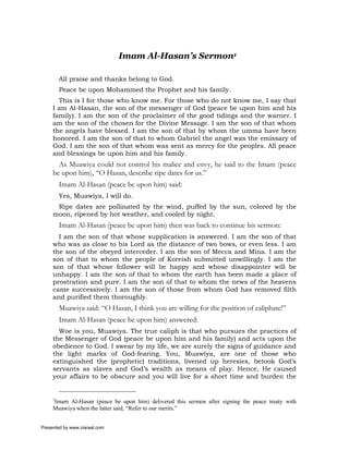 Imam Al-Hasan’s Sermon1

         All praise and thanks belong to God.
         Peace be upon Mohammed the Prophet and his family.
       This is I for those who know me. For those who do not know me, I say that
     I am Al-Hasan, the son of the messenger of God (peace be upon him and his
     family). I am the son of the proclaimer of the good tidings and the warner. I
     am the son of the chosen for the Divine Message. I am the son of that whom
     the angels have blessed. I am the son of that by whom the umma have been
     honored. I am the son of that to whom Gabriel the angel was the emissary of
     God. I am the son of that whom was sent as mercy for the peoples. All peace
     and blessings be upon him and his family.
       As Muawiya could not control his malice and envy, he said to the Imam (peace
     be upon him), “O Hasan, describe ripe dates for us.”
         Imam Al-Hasan (peace be upon him) said:
         Yes, Muawiya, I will do.
      Ripe dates are pollinated by the wind, puffed by the sun, colored by the
     moon, ripened by hot weather, and cooled by night.
         Imam Al-Hasan (peace be upon him) then was back to continue his sermon:
       I am the son of that whose supplication is answered. I am the son of that
     who was as close to his Lord as the distance of two bows, or even less. I am
     the son of the obeyed interceder. I am the son of Mecca and Mina. I am the
     son of that to whom the people of Koreish submitted unwillingly. I am the
     son of that whose follower will be happy and whose disappointer will be
     unhappy. I am the son of that to whom the earth has been made a place of
     prostration and pure. I am the son of that to whom the news of the heavens
     came successively. I am the son of those from whom God has removed filth
     and purified them thoroughly.
         Muawiya said: “O Hasan, I think you are willing for the position of caliphate!”
         Imam Al-Hasan (peace be upon him) answered:
       Woe is you, Muawiya. The true caliph is that who pursues the practices of
     the Messenger of God (peace be upon him and his family) and acts upon the
     obedience to God. I swear by my life, we are surely the signs of guidance and
     the light marks of God-fearing. You, Muawiya, are one of those who
     extinguished the (prophetic) traditions, livened up heresies, betook God’s
     servants as slaves and God’s wealth as means of play. Hence, He caused
     your affairs to be obscure and you will live for a short time and burden the


     1
     Imam Al-Hasan (peace be upon him) delivered this sermon after signing the peace treaty with
     Muawiya when the latter said, “Refer to our merits.”


Presented by www.ziaraat.com
 