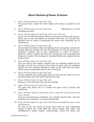 Short Maxims of Imam Al-hasan

     1.    Imam Al-Hasan (peace be upon him) said:
           The people who consult for their affairs will surely be guided to the
           right.
     2.    Imam Al-Hasan (peace be upon him) said:              Meanness is to avoid
           thanking the grace.
     3.    Imam Al-Hasan (peace be upon him) said to one of his sons:
           O son, do not befriend anyone before you know his means and sources.
           When you try him and please to associate with him, you should then
           befriend him on bases of pardoning his faults and consoling him in
           misfortunes.
     4.    Imam Al-Hasan (peace be upon him) said:
           Do not fight the demand like the fighting of the triumphant and do not
           depend upon the destiny like the surrendering. To seek the graces is a
           prophetic tradition and to seek moderately is a form of chastity.
           However, neither chastity will stop the earnings nor will acquisitiveness
           bring any surplus. The earnings are already divided and acquisitiveness
           leads to sins.
     5.    Imam Al-Hasan (peace be upon him) said:
           The true close is that whom is drawn near by cordiality despite the far
           kinship, and the true remote is that whom is taken away by cordiality
           despite the near kinship. Nothing is closer to the body than the hand.
           Hands may be amputated and cut due to betrayal.
     6.    Imam Al-Hasan (peace be upon him) said:
           He who depends upon God’s good option for him will not wish to be in a
           situation other than that which God opts for him.
     7.    Imam Al-Hasan (peace be upon him) said:
           Dishonor is less bearable than the fire (of Hell).
     8.    Imam Al-Hasan (peace be upon him) said:
           The good that lacks evil is to thank the grace and to tolerate the
           misfortune.
     9.    Imam Al-Hasan (peace be upon him) said to a man who had just been cured
           from a disease:
           God has mentioned you; therefore, you should mention Him, and has
           pardoned you; therefore, you should thank Him.
     10. Imam Al-Hasan (peace be upon him) said when he concluded the peace treaty
           with Muawiya:
           By God, it was not doubt or sorrow that made us stop confronting
           people of Syria. We could fight the Syrian people with safety and
           steadfastness. Today, enmity, unfortunately, seized the safety and

Presented by www.ziaraat.com
 