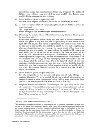 intolerance seized the steadfastness. When you fought in (the battle of)
             Siffine, your religion was preceded to your worldly life. Today, your
             worldly life is preceded to your religion.
     11. Imam Al-Hasan (peace be upon him) said:
         I do not know anyone who is not foolish in his relation to His Lord.
     12. As someone accused him of enjoying haughtiness, Imam Al-Hasan (peace be
             upon him) said:
             No, I enjoy honor. God says:
             Honor belongs to God, His Messenger and the believers.1
     13. Describing the features of one of his virtuous friends,2 Imam Al-Hasan (peace
             be upon him) said:
             He was the greatest of people in my eye. The head of his characters that
             made him great in my eye was the insignificancy of this world in his
             eyes. He was beyond the power of ignorance. He extended his hand to
             no one except the trustful and only for a profit. He was not complaining,
             showing dissatisfaction, or repining. He spent most of his time with
             silence; but when he spoke, he was excelling the speakers. He was weak
             and feeble, but in situations of seriousness, he was as same as an
             attacking lion. When he was sitting with the scholars, he was abiding by
             listening more than speaking. He was not overcome in silence even if he
             was overcome in speaking. He was not saying what he would not do and
             was doing what he did not say. When he ignored which of the two
             matters, which he encountered, was the nearer to his Lord, he used to
             notice the one that was nearer to his passion so that he would take in
             the other. He avoided blaming anyone for a matter the like of which
             might be excused.
     14. Imam Al-Hasan (peace be upon him) said:
         He who frequents to the mosque will gain one of eight things — a
         decisive (Quranic) Verse, a useful friend, an original information, an
         expected mercy, a word that guides to the right, a word that saves from
         perdition, or a desertion of sins whether shyly or fearfully.
     15. People of Koreish visited Imam Al-Hasan (peace be upon him) for the birth
             of a male baby. They said (their usual expression of congratulation in such an
             occasion): “Enjoy the existence of this knight.” He answered, “What is this
             saying? Who knows, he may be walking.” “O son of God’s Messenger,” said
             Jabir, “What should we say then?”


     1
         The Holy Quran, Sura of Al-Munafiqun (63) Verse 8
     2
       The annotators of this saying differed in identifying the one to whom the Imam (peace be upon him)
     referred in this saying. Some said that it was his father, Imam Ali (peace be upon him), but he could
     not mention his name openly for definite reasons regarding to the good of the Muslims at that time.
     Others claimed that the Imam (peace be upon him) referred to Abu Therr Al-Ghifari or Othman bin
     Madh’oun. Others explained that the Imam (peace be upon him) did not refer to any individual
     specifically, but he intended to mention the characters of the idle personality, since the Arabs used to
     present such a style whenever they intend to refer to definite characters.


Presented by www.ziaraat.com
 