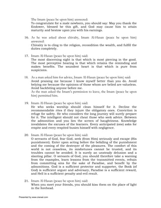 The Imam (peace be upon him) answered:
           To congratulate for a male newborn, you should say: May you thank the
           Endower, blessed be this gift, and God may cause him to attain
           maturity and bestow upon you with his earnings.

     16. As he was asked about chivalry, Imam Al-Hasan (peace be upon him)
           answered:
           Chivalry is to cling to the religion, recondition the wealth, and fulfill the
           duties completely.

     17. Imam Al-Hasan (peace be upon him) said:
         The most discerning sight is that which is most piercing in the good.
         The most perceptive hearing is that which retains the reminding and
         makes benefits. The soundest heart is that which is pure from
         suspicions.

     18. As a man asked him for advice, Imam Al-Hasan (peace be upon him) said:
           Avoid praising me because I know myself better than you do. Avoid
           belying me because the opinions of those whom are belied are valueless.
           Avoid backbiting anyone before me.
           As the man asked the Imam’s permission to leave, the Imam (peace be upon
           him) permitted him.

     19. Imam Al-Hasan (peace be upon him) said:
         He who seeks worship should clean himself for it. Decline the
         recommendable rites if they injure the obligatory ones. Conviction is
         refuge for safety. He who considers the long journey will surely prepare
         for it. The intelligent should not cheat those who seek advice. Between
         the admonition and you lies the screen of haughtiness. Knowledge
         invalidates the excuses of the learners. Every anticipated (one) asks for
         respite and every respited busies himself with negligence.

     20. Imam Al-Hasan (peace be upon him) said:
         O servants of God, fear God, seek (from Him) seriously and escape (His
         punishment). Enter upon acting before the befalling of the punishment
         and the coming of the destroyer of the pleasures. The comfort of this
         world is not ceaseless, its misfortunes cannot be trusted, and its
         troubles cannot be avoided. It is surely an unsteady delusion and a
         slanting pillar. O servants of God, you should therefore take a warning
         from the examples, learn lessons from the transmitted events, refrain
         from committing sins for the sake of Paradise, and benefit by the
         admonitions. God is a sufficient protector and supporter, the Book (of
         God) is sufficient arguer and adversary, Paradise is a sufficient reward,
         and Hell is a sufficient penalty and evil result.

     21. Imam Al-Hasan (peace be upon him) said:
         When you meet your friends, you should kiss them on the place of light
         in the forehead.

Presented by www.ziaraat.com
 