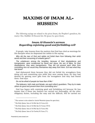 MAXIMS OF IMAM AL-
                        HUSSEIN
      The following sayings are related to the pious Imam, the Prophet’s grandson, the
     martyr Abu Abdillah Al-Hussein bin Ali (peace be upon them).


                       Imam Al-Hussein’s sermon
              Regarding enjoining good and forbidding evil1

      O people, take lessons from the matters that God has cited as warnings for
     His disciples when he dispraised the rabbis in His saying:
      Why did the men of God and rabbis not forbid them from following their sinful
     words and their consuming of unlawful gains?2
        The unbelievers among the Israelites, because of their disobedience and
     transgression, were condemned by David and Jesus, the son of Mary, for their
     disobedience; they were transgressors. They did not prevent each other from
     committing sins nor would they themselves stay away from them. Evil was what they
     had done!3
       God dishonored them because they did not forbid the wrongdoers from
     doing evil and committing sins while they were among them, for they had
     desired for gaining more gifts from the wrongdoers and they had feared
     them. God says:
          Do not be afraid of people but have fear of Me.4
       The believers, both male and female, are each other's guardians. They try to make
     others do good and prevent them from committing sins.5
       God has begun with enjoining good and forbidding evil because He has
     known that if these two matters are carried out thoroughly, all the other
     obligatory duties, including the easy and the difficult, will be carried out


     1
         This sermon is also related to Amirul Muminin (peace be upon him).
     2
         The Holy Quran, Sura of Al-Ma’ida (5) Verse (63)
     3
         The Holy Quran, Sura of Al-Ma’ida (5) Verses (78-9)
     4
         The Holy Quran, Sura of Al-Ma’ida (5) Verse (44)
     5
         The Holy Quran, Sura of At-Tawba (9) Verse (71)


Presented by www.ziaraat.com
 
