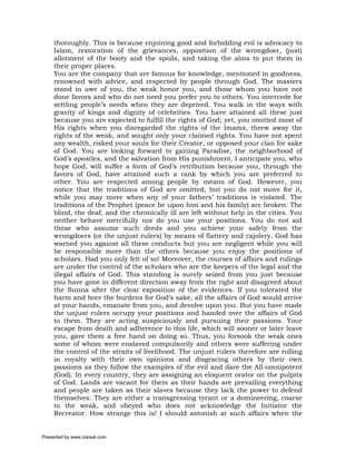 thoroughly. This is because enjoining good and forbidding evil is advocacy to
     Islam, restoration of the grievances, opposition of the wrongdoer, (just)
     allotment of the booty and the spoils, and taking the alms to put them in
     their proper places.
     You are the company that are famous for knowledge, mentioned in goodness,
     renowned with advice, and respected by people through God. The masters
     stand in awe of you, the weak honor you, and those whom you have not
     done favors and who do not need you prefer you to others. You intercede for
     settling people’s needs when they are deprived. You walk in the ways with
     gravity of kings and dignity of celebrities. You have attained all these just
     because you are expected to fulfill the rights of God; yet, you omitted most of
     His rights when you disregarded the rights of the Imams, threw away the
     rights of the weak, and sought only your claimed rights. You have not spent
     any wealth, risked your souls for their Creator, or opposed your clan for sake
     of God. You are looking forward to gaining Paradise, the neighborhood of
     God’s apostles, and the salvation from His punishment. I anticipate you, who
     hope God, will suffer a form of God’s retribution because you, through the
     favors of God, have attained such a rank by which you are preferred to
     other. You are respected among people by means of God. However, you
     notice that the traditions of God are omitted, but you do not move for it,
     while you may move when any of your fathers’ traditions is violated. The
     traditions of the Prophet (peace be upon him and his family) are broken. The
     blind, the deaf, and the chronically ill are left without help in the cities. You
     neither behave mercifully nor do you use your positions. You do not aid
     those who assume such deeds and you achieve your safety from the
     wrongdoers (or the unjust rulers) by means of flattery and cajolery. God has
     warned you against all these conducts but you are negligent while you will
     be responsible more than the others because you enjoy the positions of
     scholars. Had you only felt of so! Moreover, the courses of affairs and rulings
     are under the control of the scholars who are the keepers of the legal and the
     illegal affairs of God. This standing is surely seized from you just because
     you have gone in different direction away from the right and disagreed about
     the Sunna after the clear exposition of the evidences. If you tolerated the
     harm and bore the burdens for God’s sake, all the affairs of God would arrive
     at your hands, emanate from you, and devolve upon you. But you have made
     the unjust rulers occupy your positions and handed over the affairs of God
     to them. They are acting suspiciously and pursuing their passions. Your
     escape from death and adherence to this life, which will sooner or later leave
     you, gave them a free hand on doing so. Thus, you forsook the weak ones
     some of whom were enslaved compulsorily and others were suffering under
     the control of the straits of livelihood. The unjust rulers therefore are rolling
     in royalty with their own opinions and disgracing others by their own
     passions as they follow the examples of the evil and dare the All-omnipotent
     (God). In every country, they are assigning an eloquent orator on the pulpits
     of God. Lands are vacant for them as their hands are prevailing everything
     and people are taken as their slaves because they lack the power to defend
     themselves. They are either a transgressing tyrant or a domineering, coarse
     to the weak, and obeyed who does not acknowledge the Initiator the
     Recreator. How strange this is! I should astonish at such affairs when the


Presented by www.ziaraat.com
 