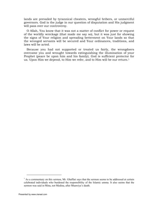 lands are prevailed by tyrannical cheaters, wrongful bribers, or unmerciful
     governors. God is the judge in our question of disputation and His judgment
     will pass over our controversy.
       O Allah, You know that it was not a matter of conflict for power or request
     of the worldly wreckage (that made me say so), but it was just for showing
     the signs of Your religion and spreading betterment on Your lands so that
     the wronged servants will be secured and Your ordinances, traditions, and
     laws will be acted.
       Because you had not supported or treated us fairly, the wrongdoers
     overcame you and wrought towards extinguishing the illumination of your
     Prophet (peace be upon him and his family). God is sufficient protector for
     us. Upon Him we depend, to Him we refer, and to Him will be our return.1




     1
      As a commentary on this sermon, Mr. Ghaffari says that the sermon seems to be addressed at certain
     celebrated individuals who burdened the responsibility of the Islamic umma. It also seems that the
     sermon was said in Mina, not Medina, after Muawiya’s death.


Presented by www.ziaraat.com
 