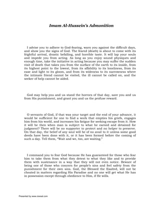 Imam Al-Hussein’s Admonition




        I advise you to adhere to God-fearing, warn you against the difficult days,
     and show you the signs of God. The feared (death) is about to come with its
     frightful arrival, drastic befalling, and horrible taste. It will lap your souls
     and impede you from acting. As long as you enjoy sound physiques and
     enough time, take the initiative in acting because you may suffer the sudden
     visit of death that takes you from the surface of the earth to its inside, from
     its highest point to the lowest, from its affability to its loneliness, from its
     ease and light to its gloom, and from its wideness to its narrowness where
     the intimate friend cannot be visited, the ill cannot be called on, and the
     seeker of help cannot be aided.




       God may help you and us stand the horrors of that day, save you and us
     from His punishment, and grant you and us the profuse reward.




       O servants of God, if that was your target and the end of your advance, it
     would be sufficient for one to find a work that empties his griefs, engages
     him from his world, and increases his fatigue for seeking escape from it. How
     it will be then when man is subject to what he earned and detained for
     judgment? There will be no supporter to protect and no helper to preserve.
     On that day, the belief of any soul will be of no avail to it unless some good
     deeds have been done with it, or it has been formed before the coming of
     such a day. Tell them, “Wait and we, too, are waiting.”




       I command you to fear God because He has guaranteed for those who fear
     him to take them from what they detest to what they like and to provide
     them with sustenance in a way that they will not even notice. Beware of
     being one of those who concern for people’s sins and feel safety from the
     punishment for their own sins. God, the Blessed the Exalted, will not be
     cheated in matters regarding His Paradise and no one will get what He has
     in possession except through obedience to Him, if He wills.




Presented by www.ziaraat.com
 