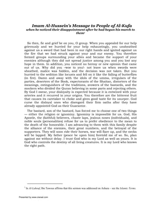Imam Al-Hussein’s Message to People of Al-Kufa
         when he noticed their disappointment after he had begun his march to
                                        them1


        So then, fie and grief be on you, O group. When you appealed for our help
     grievously and we hurried for your help exhaustingly, you unsheathed
     against us a sword that had been in our right hands and ignited against us
     the fire that we had struck against your and our enemy. You therefore
     formed groups surrounding your allies and became the support of your
     enemies although they did not spread justice among you and you lost any
     hope in them. In addition, you noticed no heresy or new opinion that came
     out of us. Why did you –woe to you!- not leave us when swords were
     sheathed, malice was hidden, and the decision was not taken. But you
     hurried to the sedition like locusts and fell on it like the falling of butterflies
     (in fire). Damn and away with the idols of the umma, irregulars of the
     parties, deserters of the Book, expectorants of the Shaitan, distorters of the
     meanings, extinguishers of the traditions, avowers of the bastards, and the
     mockers who divided the Quran believing in some parts and rejecting others.
     By God I swear, your disloyalty is expected because it is entwined with your
     arteries and it recurred in your origins. You therefore are the bitterest fruit
     that causes its caretaker to choke and gives good taste for its usurper. God
     curse the disloyal ones who disregard their firm oaths after they have
     already appointed God as their Guarantor.
       The bastard, son of the bastard, has forced me to choose one of two things
     — either the religion or ignominy. Ignominy is impossible for us. God, His
     Apostle, the (faithful) believers, chaste laps, jealous noses (individuals), and
     noble souls (personalities) refuse for us to prefer obedience to the mean to
     the death of the honorable. I am advancing to them with this family despite
     the alliance of the enemies, their great numbers, and the betrayal of the
     supporters. They will soon ride their horses, war will flare up, and the necks
     will be lapped. My father (peace be upon him) foretold me of so. So, plan
     against me without delay. I trust God who is my Lord as well as yours. It is
     God who controls the destiny of all living creatures. It is my Lord who knows
     the right path.




     1
         In Al-Lahouf, Ibn Tawous affirms that this sermon was addressed on Ashura – see the Islamic Terms.


Presented by www.ziaraat.com
 