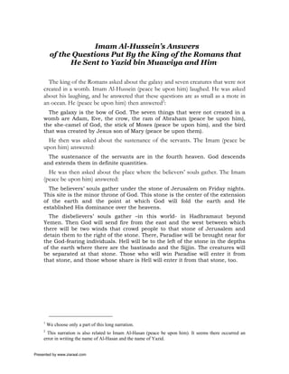 Imam Al-Hussein’s Answers
          of the Questions Put By the King of the Romans that
                He Sent to Yazid bin Muawiya and Him1

       The king of the Romans asked about the galaxy and seven creatures that were not
     created in a womb. Imam Al-Hussein (peace be upon him) laughed. He was asked
     about his laughing, and he answered that these questions are as small as a mote in
     an ocean. He (peace be upon him) then answered2:
       The galaxy is the bow of God. The seven things that were not created in a
     womb are Adam, Eve, the crow, the ram of Abraham (peace be upon him),
     the she-camel of God, the stick of Moses (peace be upon him), and the bird
     that was created by Jesus son of Mary (peace be upon them).
       He then was asked about the sustenance of the servants. The Imam (peace be
     upon him) answered:
       The sustenance of the servants are in the fourth heaven. God descends
     and extends them in definite quantities.
       He was then asked about the place where the believers’ souls gather. The Imam
     (peace be upon him) answered:
       The believers’ souls gather under the stone of Jerusalem on Friday nights.
     This site is the minor throne of God. This stone is the center of the extension
     of the earth and the point at which God will fold the earth and He
     established His dominance over the heavens.
       The disbelievers’ souls gather –in this world- in Hadhramaut beyond
     Yemen. Then God will send fire from the east and the west between which
     there will be two winds that crowd people to that stone of Jerusalem and
     detain them to the right of the stone. There, Paradise will be brought near for
     the God-fearing individuals. Hell will be to the left of the stone in the depths
     of the earth where there are the bastinado and the Sijjin. The creatures will
     be separated at that stone. Those who will win Paradise will enter it from
     that stone, and those whose share is Hell will enter it from that stone, too.




     1
         We choose only a part of this long narration.
     2
       This narration is also related to Imam Al-Hasan (peace be upon him). It seems there occurred an
     error in writing the name of Al-Hasan and the name of Yazid.


Presented by www.ziaraat.com
 