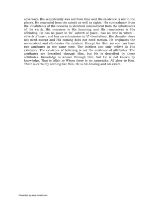 adversary. His sempiternity was not from time and His existence is not in the
     places. He concealed from the minds as well as sights. His concealment from
     the inhabitants of the heavens is identical concealment from the inhabitants
     of the earth. His nearness is His honoring and His remoteness is His
     offending. He has no place in ‘in’ –adverb of place-, has no time in ‘when’ –
     adverb of time-, and has no submission to ‘if’ –hesitation-. His elevation does
     not need ascent and His coming does not need motion. He originates the
     nonexistent and eliminates the existent. Except for Him, no one can have
     two attributes in the same time. The intellect can only believe in His
     existence. The existence of believing is not the existence of attributes. The
     attributes are described through Him, but He is described by these
     attributes. Knowledge is known through Him, but He is not known by
     knowledge. That is Allah to Whom there is no namesake. All glory to Him.
     There is certainly nothing like Him. He is All-hearing and All-aware.




Presented by www.ziaraat.com
 