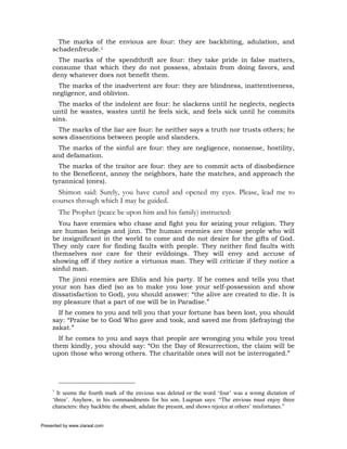 The marks of the envious are four: they are backbiting, adulation, and
     schadenfreude.1
       The marks of the spendthrift are four: they take pride in false matters,
     consume that which they do not possess, abstain from doing favors, and
     deny whatever does not benefit them.
       The marks of the inadvertent are four: they are blindness, inattentiveness,
     negligence, and oblivion.
       The marks of the indolent are four: he slackens until he neglects, neglects
     until he wastes, wastes until he feels sick, and feels sick until he commits
     sins.
       The marks of the liar are four: he neither says a truth nor trusts others; he
     sows dissentions between people and slanders.
       The marks of the sinful are four: they are negligence, nonsense, hostility,
     and defamation.
       The marks of the traitor are four: they are to commit acts of disobedience
     to the Beneficent, annoy the neighbors, hate the matches, and approach the
     tyrannical (ones).
       Shimon said: Surely, you have cured and opened my eyes. Please, lead me to
     courses through which I may be guided.
         The Prophet (peace be upon him and his family) instructed:
       You have enemies who chase and fight you for seizing your religion. They
     are human beings and jinn. The human enemies are those people who will
     be insignificant in the world to come and do not desire for the gifts of God.
     They only care for finding faults with people. They neither find faults with
     themselves nor care for their evildoings. They will envy and accuse of
     showing off if they notice a virtuous man. They will criticize if they notice a
     sinful man.
       The jinni enemies are Eblis and his party. If he comes and tells you that
     your son has died (so as to make you lose your self-possession and show
     dissatisfaction to God), you should answer: “the alive are created to die. It is
     my pleasure that a part of me will be in Paradise.”
       If he comes to you and tell you that your fortune has been lost, you should
     say: “Praise be to God Who gave and took, and saved me from (defraying) the
     zakat.”
       If he comes to you and says that people are wronging you while you treat
     them kindly, you should say: “On the Day of Resurrection, the claim will be
     upon those who wrong others. The charitable ones will not be interrogated.”




     1
       It seems the fourth mark of the envious was deleted or the word ‘four’ was a wrong dictation of
     ‘three’. Anyhow, in his commandments for his son, Luqman says: “The envious must enjoy three
     characters: they backbite the absent, adulate the present, and shows rejoice at others’ misfortunes.”


Presented by www.ziaraat.com
 