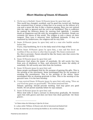 Short Maxims of Imam Al-Hussein

     1. On his way to Karbala1, Imam Al-Hussein (peace be upon him) said:
        This world has changed, snubbed, and its good has turned tail. Nothing
        has remained from it except a thing that is as scanty as the leftover of a
        cup and a mean life that is like a noxious grazing. Have you not noticed
        that the right is ignored and the evil is not forbidden? This is sufficient
        for making the believers desire for meeting God rightfully. I consider
        death as happiness and life with the wrongdoers as boredom. People are
        certainly the slaves of this world. The religion is only a slaver on their
        tongues. They turn it wherever their livelihood demands. If they are
        examined by misfortunes, the religious will be very little.
     2. Imam Al-Hussein (peace be upon him) said to a man who backbit another
            before him:
            O you, stop backbiting, for it is the daily meal of the dogs of Hell.
     3. Before Imam Al-Hussein (peace be upon him), a man said that favors are
            worthless if they are done to other than its people. The Imam commented:
            No, this is accurate. Favors should be like the heavy rain that covers the
            pious and the sinful.
     4. Imam Al-Hussein (peace be upon him) said:
        Whenever God seizes the power of somebody, He will surely free him
        from acts of obedience to Him, and whenever He seizes the ability of
        somebody, He will surely save him from the burdens.
     5. Imam Al-Hussein (peace be upon him) said:
        Some people worshipped God for the purpose of gaining His gifts. This is
        the worship of the merchants. Some worshipped Him for the purpose of
        avoiding His punishment. This is the worship of the slaves. Some
        worshipped Him as showing gratitude to Him. This is the worship of the
        genuine ones. It is the best worship.
     6. A man received Imam Al-Hussein (peace be upon him) with saying, “How are
            you? God may grant you good health.” The Imam instructed him:
            Salaam –greeting- should precede wording. God may grant you good
            health. Do not permit anybody before he says salaam.
     7. Imam Al-Hussein (peace be upon him) said:
        When God wills to lead a servant to destruction gradually, He bestows
        upon him with graces and does not favor him show gratitude –for these
        graces-.


     1
         At-Tabari relates the following to Uqba bin Al-Aizar:
     In –a place called- ThiHasm, Al-Hussein said, after he had praised and thanked God:
     So then, the matter that you are noticing has befallen us. the world has changed…


Presented by www.ziaraat.com
 