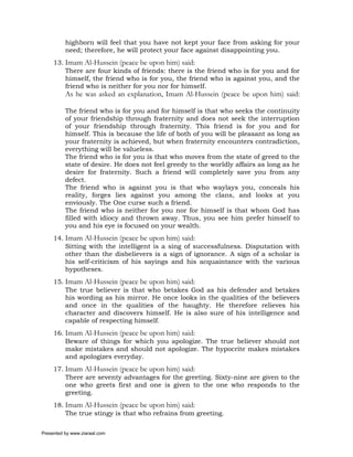 highborn will feel that you have not kept your face from asking for your
          need; therefore, he will protect your face against disappointing you.
     13. Imam Al-Hussein (peace be upon him) said:
         There are four kinds of friends: there is the friend who is for you and for
         himself, the friend who is for you, the friend who is against you, and the
         friend who is neither for you nor for himself.
          As he was asked an explanation, Imam Al-Hussein (peace be upon him) said:

          The friend who is for you and for himself is that who seeks the continuity
          of your friendship through fraternity and does not seek the interruption
          of your friendship through fraternity. This friend is for you and for
          himself. This is because the life of both of you will be pleasant as long as
          your fraternity is achieved, but when fraternity encounters contradiction,
          everything will be valueless.
          The friend who is for you is that who moves from the state of greed to the
          state of desire. He does not feel greedy to the worldly affairs as long as he
          desire for fraternity. Such a friend will completely save you from any
          defect.
          The friend who is against you is that who waylays you, conceals his
          reality, forges lies against you among the clans, and looks at you
          enviously. The One curse such a friend.
          The friend who is neither for you nor for himself is that whom God has
          filled with idiocy and thrown away. Thus, you see him prefer himself to
          you and his eye is focused on your wealth.
     14. Imam Al-Hussein (peace be upon him) said:
         Sitting with the intelligent is a sing of successfulness. Disputation with
         other than the disbelievers is a sign of ignorance. A sign of a scholar is
         his self-criticism of his sayings and his acquaintance with the various
         hypotheses.
     15. Imam Al-Hussein (peace be upon him) said:
         The true believer is that who betakes God as his defender and betakes
         his wording as his mirror. He once looks in the qualities of the believers
         and once in the qualities of the haughty. He therefore relieves his
         character and discovers himself. He is also sure of his intelligence and
         capable of respecting himself.
     16. Imam Al-Hussein (peace be upon him) said:
         Beware of things for which you apologize. The true believer should not
         make mistakes and should not apologize. The hypocrite makes mistakes
         and apologizes everyday.
     17. Imam Al-Hussein (peace be upon him) said:
         There are seventy advantages for the greeting. Sixty-nine are given to the
         one who greets first and one is given to the one who responds to the
         greeting.
     18. Imam Al-Hussein (peace be upon him) said:
         The true stingy is that who refrains from greeting.

Presented by www.ziaraat.com
 