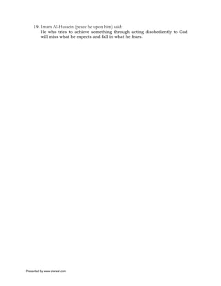 19. Imam Al-Hussein (peace be upon him) said:
         He who tries to achieve something through acting disobediently to God
         will miss what he expects and fall in what he fears.




Presented by www.ziaraat.com
 