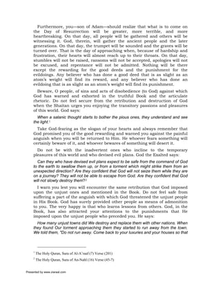 Furthermore, you—son of Adam—should realize that what is to come on
     the Day of Resurrection will be greater, more terrible, and more
     heartbreaking. On that day, all people will be gathered and others will be
     witnessing it. God, therein, will gather the ancient people and the later
     generations. On that day, the trumpet will be sounded and the graves will be
     turned over. That is the day of approaching when, because of hardship and
     frustration, their hearts will almost reach up to their throats. On that day,
     stumbles will not be raised, ransoms will not be accepted, apologies will not
     be excused, and repentance will not be admitted. Nothing will be there
     except the rewarding for the good deeds and the punishment for the
     evildoings. Any believer who has done a good deed that is as slight as an
     atom’s weight will find its reward, and any believer who has done an
     evildoing that is as slight as an atom’s weight will find its punishment.
       Beware, O people, of sins and acts of disobedience (to God) against which
     God has warned and exhorted in the truthful Book and the articulate
     rhetoric. Do not feel secure from the retribution and destruction of God
     when the Shaitan urges you enjoying the transitory passions and pleasures
     of this world. God says:
       When a satanic thought starts to bother the pious ones, they understand and see
     the light.1
       Take God-fearing as the slogan of your hearts and always remember that
     God promised you of the good rewarding and warned you against the painful
     anguish when you will be returned to Him. He whoever fears something will
     certainly beware of it, and whoever bewares of something will desert it.
       Do not be with the inadvertent ones who incline to the temporary
     pleasures of this world and who devised evil plans. God the Exalted says:
       Can they who have devised evil plans expect to be safe from the command of God
     to the earth to swallow them up, or from a torment which might strike them from an
     unexpected direction? Are they confident that God will not seize them while they are
     on a journey? They will not be able to escape from God. Are they confident that God
     will not slowly destroy them?2
       I warn you lest you will encounter the same retribution that God imposed
     upon the unjust ones and mentioned in the Book. Do not feel safe from
     suffering a part of the anguish with which God threatened the unjust people
     in His Book. God has surely provided other people as means of admonition
     to you. The very happy is that who learns lessons from others. God, in the
     Book, has also attracted your attentions to the punishments that He
     imposed upon the unjust people who preceded you. He says:
       How many unjust towns did We destroy and replace them with other nations. When
     they found Our torment approaching them they started to run away from the town.
     We told them, "Do not run away. Come back to your luxuries and your houses so that



     1
         The Holy Quran, Sura of Al-A’raaf (7) Verse (201)
     2
         The Holy Quran, Sura of An-Nahl (16) Verse (45-7)


Presented by www.ziaraat.com
 