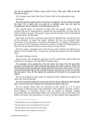 you can be questioned." (When agony befell them,) They said, "Woe to us! We
     have been unjust.1
          You, people, may claim that these Verses refer to the polytheists only.
          God says:
       We shall maintain proper justice on the Day of Judgment. No soul will be wronged
     the least. For a deed even as small as a mustard seed, one will duly be
     recompensed. We are efficient in maintaining the account.2
       You should know, O servants of God, that the proper scales and the
     records will not be maintained or opened for the polytheists, for they will be
     taken to Hell in hoards. The proper scales and the records will be maintained
     and opened for the Muslims.
       Fear God, O servants, and know that God the Exalted has not like for any
     of His disciples to enjoy this world. Besides, He has not attracted their
     attentions to its pleasures, transitory amusements, or surface enjoyments.
     As a matter of fact, God has created this world as a field of testing people so
     that He will see which of them is most virtuous in the deeds.
       By God I swear, examples were cited for you and a variety of evidences are
     shown to the heedful ones. O believers, include yourselves with the heedful
     ones.
          All power belongs to God.
       Abstain from the transitory pleasures of this world from which God has
     ordered you to abstain. He, the Most Truthful, says:
       The example of the worldly life is like the water sent down from the sky which
     becomes mixed with the earth's produce that people and cattle consume. When the
     land becomes fertile and pleasant, people think that they have control over it. At Our
     command during the night or day, the land becomes as barren as if it had no richness
     the day before. Thus, do We explain the evidence (of the truth) for the people who
     reflect.3
      Do not be inclined to this world, for God has said to Mohammed (peace be
     upon him and his family):
      Do not be inclined towards the unjust ones lest you will be afflicted by Hell. Besides
     God, no one can be your protector nor will anyone be able to help you.4
        Do not imitate those who are inclined to this world as if it is their
     permanent residential place and settlement. This world is certainly a short-
     lived lodging, a transitory house, and an abode of working. Supply
     yourselves with the good deeds before the scattering of this world’s days and
     before God gives the permission to ruin it. As He created and originated it,


     1
         The Holy Quran, Sura of Al-Anbiyaa (21) Verse (11-4)
     2
         The Holy Quran, Sura of Al-Anbiyaa (21) Verse (47)
     3
         The Holy Quran, Sura of Younus (10) Verse (24)
     4
         The Holy Quran, Sura of Houd (11) Verse (113)


Presented by www.ziaraat.com
 