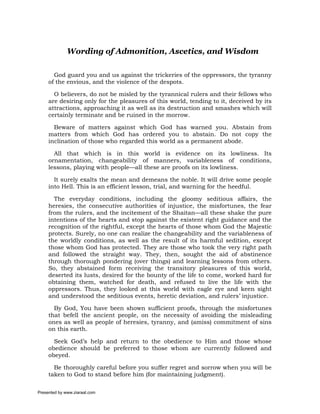 Wording of Admonition, Ascetics, and Wisdom

       God guard you and us against the trickeries of the oppressors, the tyranny
     of the envious, and the violence of the despots.

       O believers, do not be misled by the tyrannical rulers and their fellows who
     are desiring only for the pleasures of this world, tending to it, deceived by its
     attractions, approaching it as well as its destruction and smashes which will
     certainly terminate and be ruined in the morrow.

       Beware of matters against which God has warned you. Abstain from
     matters from which God has ordered you to abstain. Do not copy the
     inclination of those who regarded this world as a permanent abode.

       All that which is in this world is evidence on its lowliness. Its
     ornamentation, changeability of manners, variableness of conditions,
     lessons, playing with people—all these are proofs on its lowliness.

       It surely exalts the mean and demeans the noble. It will drive some people
     into Hell. This is an efficient lesson, trial, and warning for the heedful.

       The everyday conditions, including the gloomy seditious affairs, the
     heresies, the consecutive authorities of injustice, the misfortunes, the fear
     from the rulers, and the incitement of the Shaitan—all these shake the pure
     intentions of the hearts and stop against the existent right guidance and the
     recognition of the rightful, except the hearts of those whom God the Majestic
     protects. Surely, no one can realize the changeability and the variableness of
     the worldly conditions, as well as the result of its harmful sedition, except
     those whom God has protected. They are those who took the very right path
     and followed the straight way. They, then, sought the aid of abstinence
     through thorough pondering (over things) and learning lessons from others.
     So, they abstained form receiving the transitory pleasures of this world,
     deserted its lusts, desired for the bounty of the life to come, worked hard for
     obtaining them, watched for death, and refused to live the life with the
     oppressors. Thus, they looked at this world with eagle eye and keen sight
     and understood the seditious events, heretic deviation, and rulers’ injustice.

       By God, You have been shown sufficient proofs, through the misfortunes
     that befell the ancient people, on the necessity of avoiding the misleading
     ones as well as people of heresies, tyranny, and (amiss) commitment of sins
     on this earth.

       Seek God’s help and return to the obedience to Him and those whose
     obedience should be preferred to those whom are currently followed and
     obeyed.

       Be thoroughly careful before you suffer regret and sorrow when you will be
     taken to God to stand before him (for maintaining judgment).

Presented by www.ziaraat.com
 